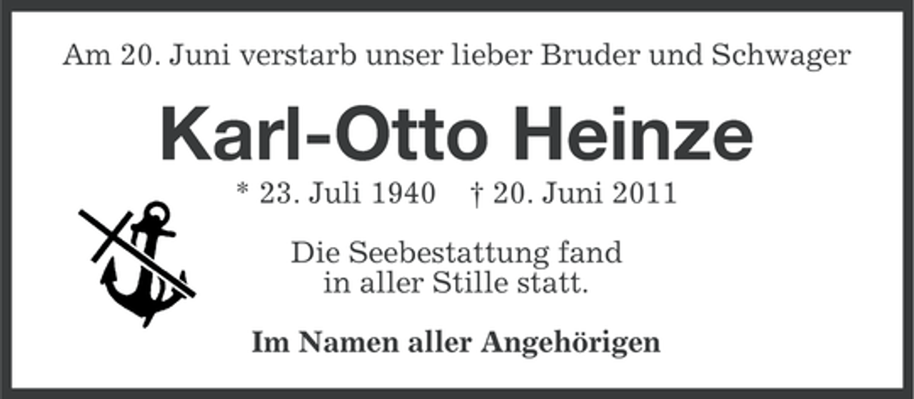 <p>Am 20. Juni verstarb unser lieber Bruder und Schwager</p><p>Karl-Otto Heinze<br />* 23. Juli 1940</p><p>† 20. Juni 2011</p><p>Die Seebestattung fand<br />in aller Stille statt.<br />Im Namen aller Angehörigen</p>