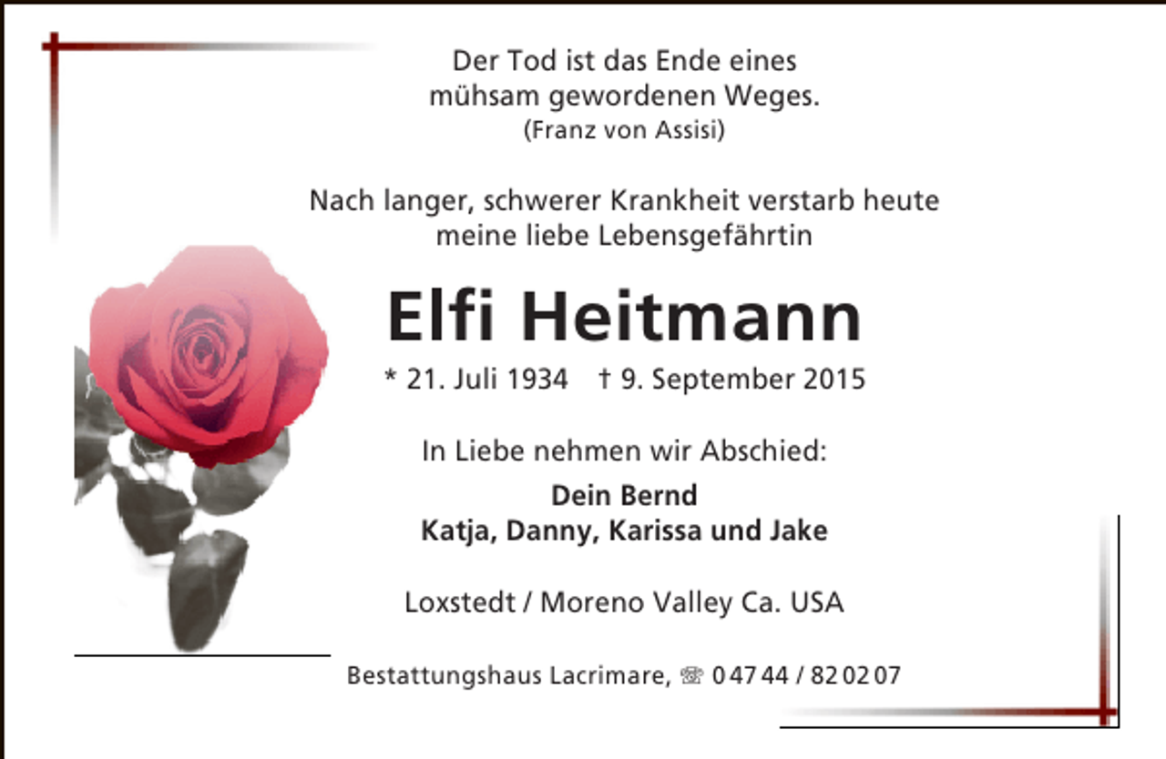 <p>Der Tod ist das Ende eines<br />mühsam gewordenen Weges.<br />(Franz von Assisi)</p><p>Nach langer, schwerer Krankheit verstarb heute<br />meine liebe Lebensgefährtin</p><p>Elfi Heitmann</p><p>* 21. Juli 1934 † 9. September 2015<br />In Liebe nehmen wir Abschied:<br />Dein Bernd<br />Katja, Danny, Karissa und Jake<br />Loxstedt / Moreno Valley Ca. USA<br />Bestattungshaus Lacrimare, T 0 47 44 / 82 02 07</p>