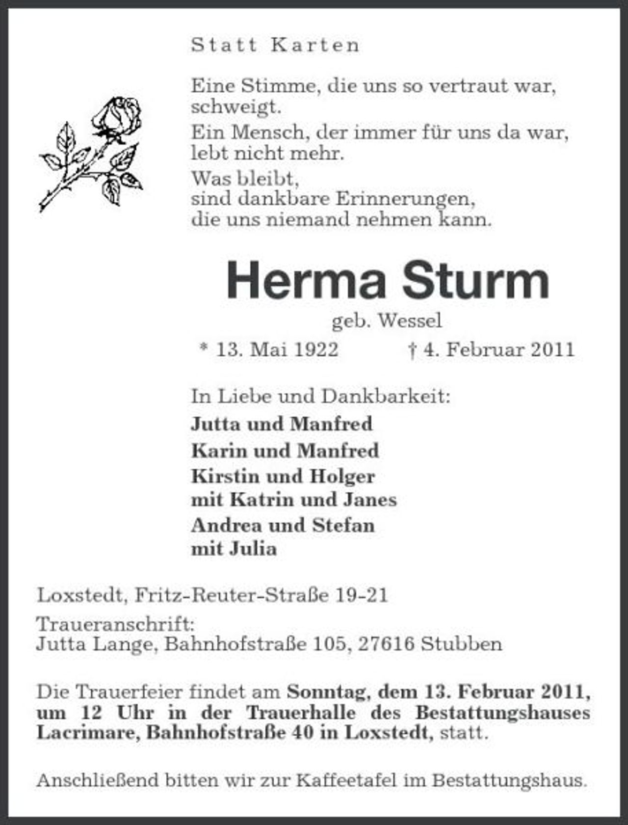 <p>Statt Karten Eine Stimme, die uns so vertraut war, schweigt. Ein Mensch, der immer für uns da war, lebt nicht mehr. Was bleibt, sind dankbare Erinnerungen, die uns niemand nehmen kann.</p><p>Herma Sturm<br />geb. Wessel * 13. Mai 1922 † 4. Februar 2011 In Liebe und Dankbarkeit: Jutta und Manfred Karin und Manfred Kirstin und Holger mit Katrin und Janes Andrea und Stefan mit Julia Loxstedt, Fritz-Reuter-Straße 19-21 Traueranschrift: Jutta Lange, Bahnhofstraße 105, 27616 Stubben<br />Die Trauerfeier findet am Sonntag, dem 13. Februar 2011, um 12 Uhr in der Trauerhalle des Bestattungshauses Lacrimare, Bahnhofstraße 40 in Loxstedt, statt.<br />Anschließend bitten wir zur Kaffeetafel im Bestattungshaus.</p>