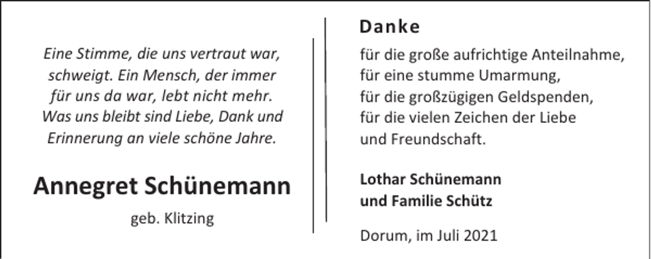 <p>Danke<br />Eine Stimme, die uns vertraut war,<br />schweigt. Ein Mensch, der immer<br />für uns da war, lebt nicht mehr.<br />Was uns bleibt sind Liebe, Dank und<br />Erinnerung an viele schöne Jahre.</p><p>Annegret Schünemann<br />geb. Klitzing</p><p>für die große aufrichtige Anteilnahme,<br />für eine stumme Umarmung,<br />für die großzügigen Geldspenden,<br />für die vielen Zeichen der Liebe<br />und Freundschaft.<br />Lothar Schünemann<br />und Familie Schütz<br />Dorum, im Juli 2021</p>