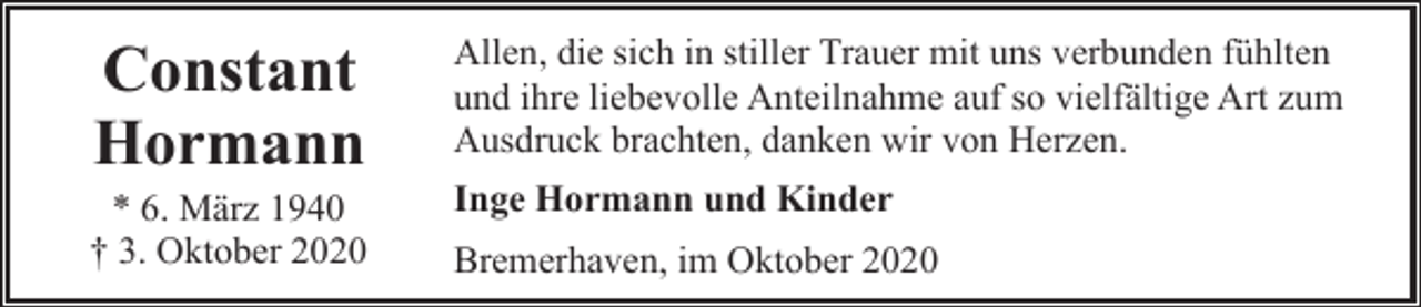 <p>Constant<br />Hormann</p><p>* 6. März 1940<br />† 3. Oktober 2020</p><p>Allen, die sich in stiller Trauer mit uns verbunden fühlten<br />und ihre liebevolle Anteilnahme auf so vielfältige Art zum<br />Ausdruck brachten, danken wir von Herzen.<br />Inge Hormann und Kinder<br />Bremerhaven, im Oktober 2020</p>