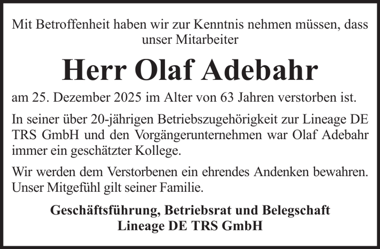 <p>Mit Betroffenheit haben wir zur Kenntnis nehmen müssen, dass<br />unser Mitarbeiter</p><p>Herr Olaf Adebahr<br />am 25. Dezember 2025 im Alter von 63 Jahren verstorben ist.<br />In seiner über 20-jährigen Betriebszugehörigkeit zur Lineage DE<br />TRS GmbH und den Vorgängerunternehmen war Olaf Adebahr<br />immer ein geschätzter Kollege.<br />Wir werden dem Verstorbenen ein ehrendes Andenken bewahren.<br />Unser Mitgefühl gilt seiner Familie.<br />Geschäftsführung, Betriebsrat und Belegschaft<br />Lineage DE TRS GmbH</p>