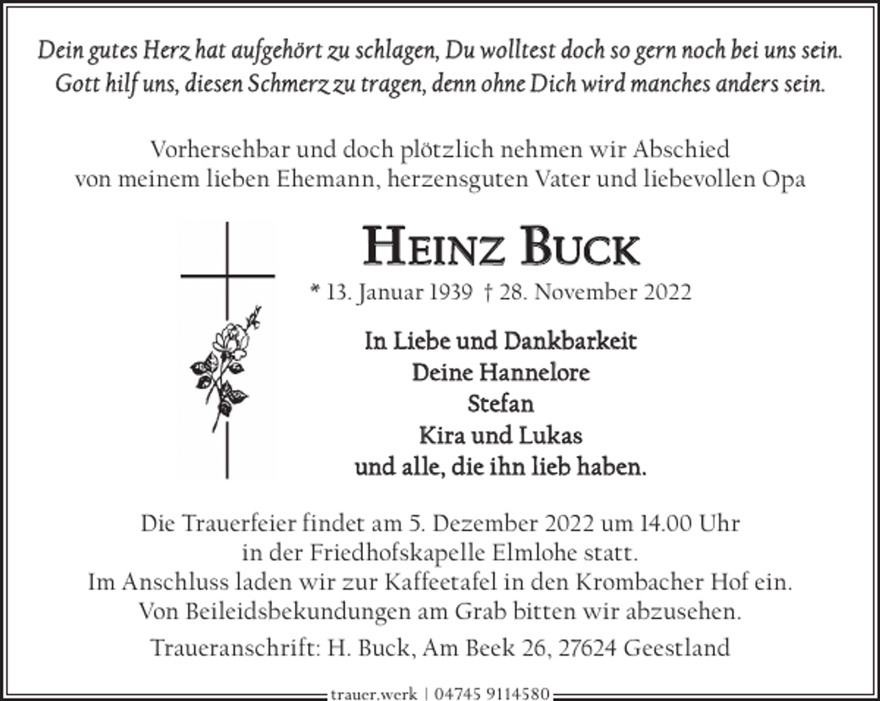 <p>Dein gutes Herz hat aufgehört zu schlagen, Du wolltest doch so gern noch bei uns sein.<br />Gott hilf uns, diesen Schmerz zu tragen, denn ohne Dich wird manches anders sein.<br />Vorhersehbar und doch plötzlich nehmen wir Abschied<br />von meinem lieben Ehemann, herzensguten Vater und liebevollen Opa</p><p>HEINZ BUCK</p><p>* 13. Januar 1939 † 28. November 2022</p><p>In Liebe und Dankbarkeit<br />Deine Hannelore<br />Stefan<br />Kira und Lukas<br />und alle, die ihn lieb haben.<br />Die Trauerfeier findet am 5. Dezember 2022 um 14.00 Uhr<br />in der Friedhofskapelle Elmlohe statt.<br />Im Anschluss laden wir zur Kaffeetafel in den Krombacher Hof ein.<br />Von Beileidsbekundungen am Grab bitten wir abzusehen.<br />Traueranschrift: H. Buck, Am Beek 26, 27624 Geestland<br />trauer.werk | 04745 9114580</p>