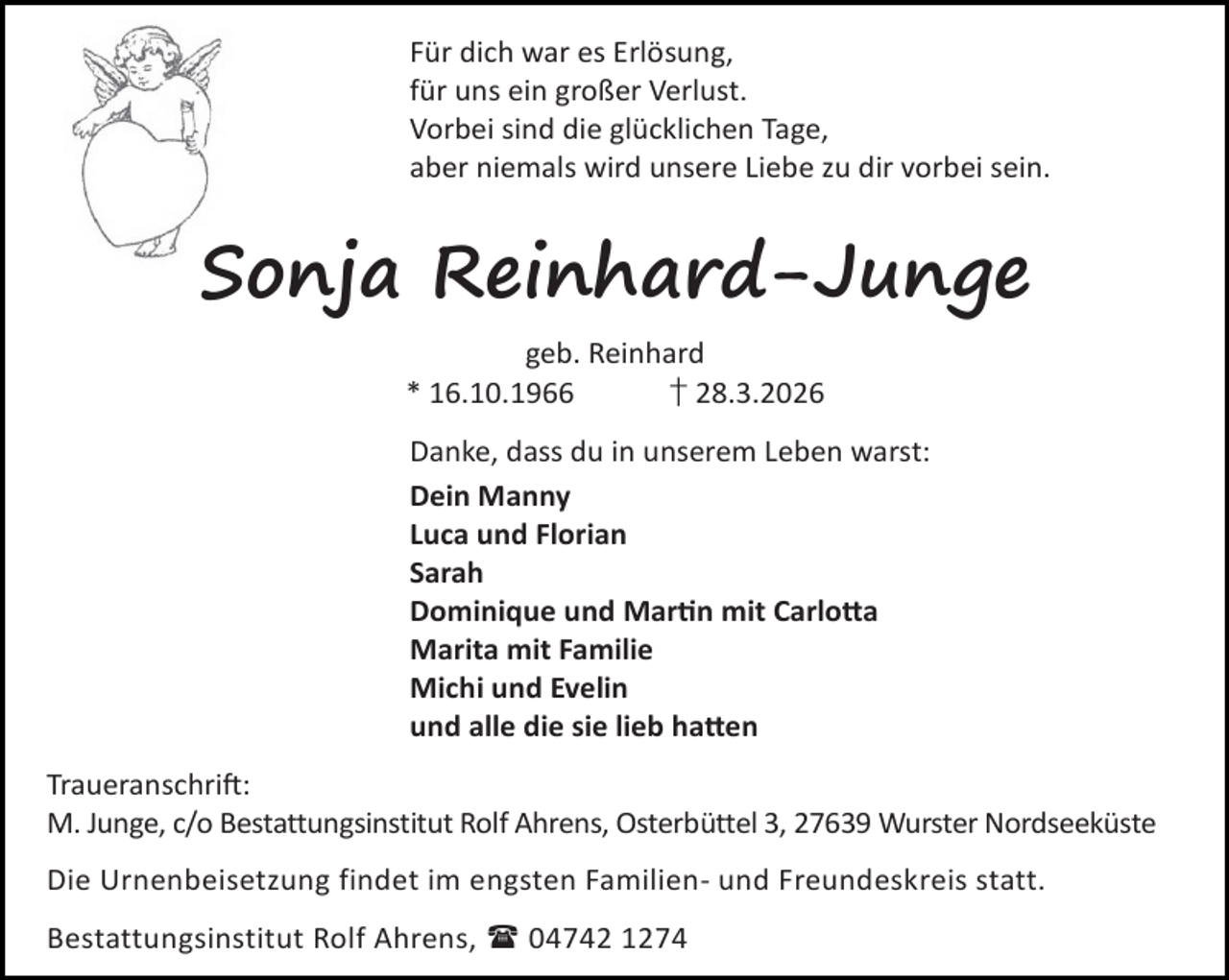 <p>Für dich war es Erlösung,<br />für uns ein großer Verlust.<br />Vorbei sind die glücklichen Tage,<br />aber niemals wird unsere Liebe zu dir vorbei sein.</p><p>Sonja Reinhard-Junge<br />geb. Reinhard<br />* 16.10.1966<br />† 28.3.2026<br />Danke, dass du in unserem Leben warst:<br />Dein Manny<br />Luca und Florian<br />Sarah<br />Dominique und Mar n mit Carlo a<br />Marita mit Familie<br />Michi und Evelin<br />und alle die sie lieb ha en<br />Traueranschri :<br />M. Junge, c/o Bestattungsinstitut Rolf Ahrens, Osterbüttel 3, 27639 Wurster Nordseeküste<br />Die Urnenbeisetzung findet im engsten Familien- und Freundeskreis statt.<br />Bestattungsinstitut Rolf Ahrens,  04742 1274</p>