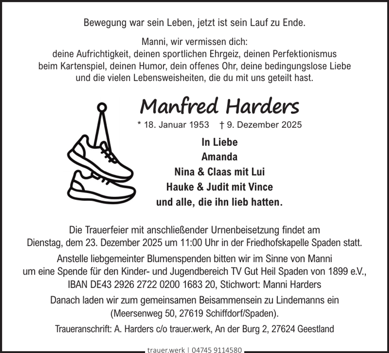 <p>Bewegung war sein Leben, jetzt ist sein Lauf zu Ende.<br />Manni, wir vermissen dich:<br />deine Aufrichtigkeit, deinen sportlichen Ehrgeiz, deinen Perfektionismus<br />beim Kartenspiel, deinen Humor, dein offenes Ohr, deine bedingungslose Liebe<br />und die vielen Lebensweisheiten, die du mit uns geteilt hast.</p><p>Manfred Harders</p><p>* 18. Januar 1953</p><p>† 9. Dezember 2025</p><p>In Liebe<br />Amanda<br />Nina &amp; Claas mit Lui<br />Hauke &amp; Judit mit Vince<br />und alle, die ihn lieb hatten.<br />Die Trauerfeier mit anschließender Urnenbeisetzung findet am<br />Dienstag, dem 23. Dezember 2025 um 11:00 Uhr in der Friedhofskapelle Spaden statt.<br />Anstelle liebgemeinter Blumenspenden bitten wir im Sinne von Manni<br />um eine Spende für den Kinder- und Jugendbereich TV Gut Heil Spaden von 1899 e.V.,<br />IBAN DE43 2926 2722 0200 1683 20, Stichwort: Manni Harders<br />Danach laden wir zum gemeinsamen Beisammensein zu Lindemanns ein<br />(Meersenweg 50, 27619 Schiffdorf/Spaden).<br />Traueranschrift: A. Harders c/o trauer.werk, An der Burg 2, 27624 Geestland<br />trauer.werk | 04745 9114580</p>
