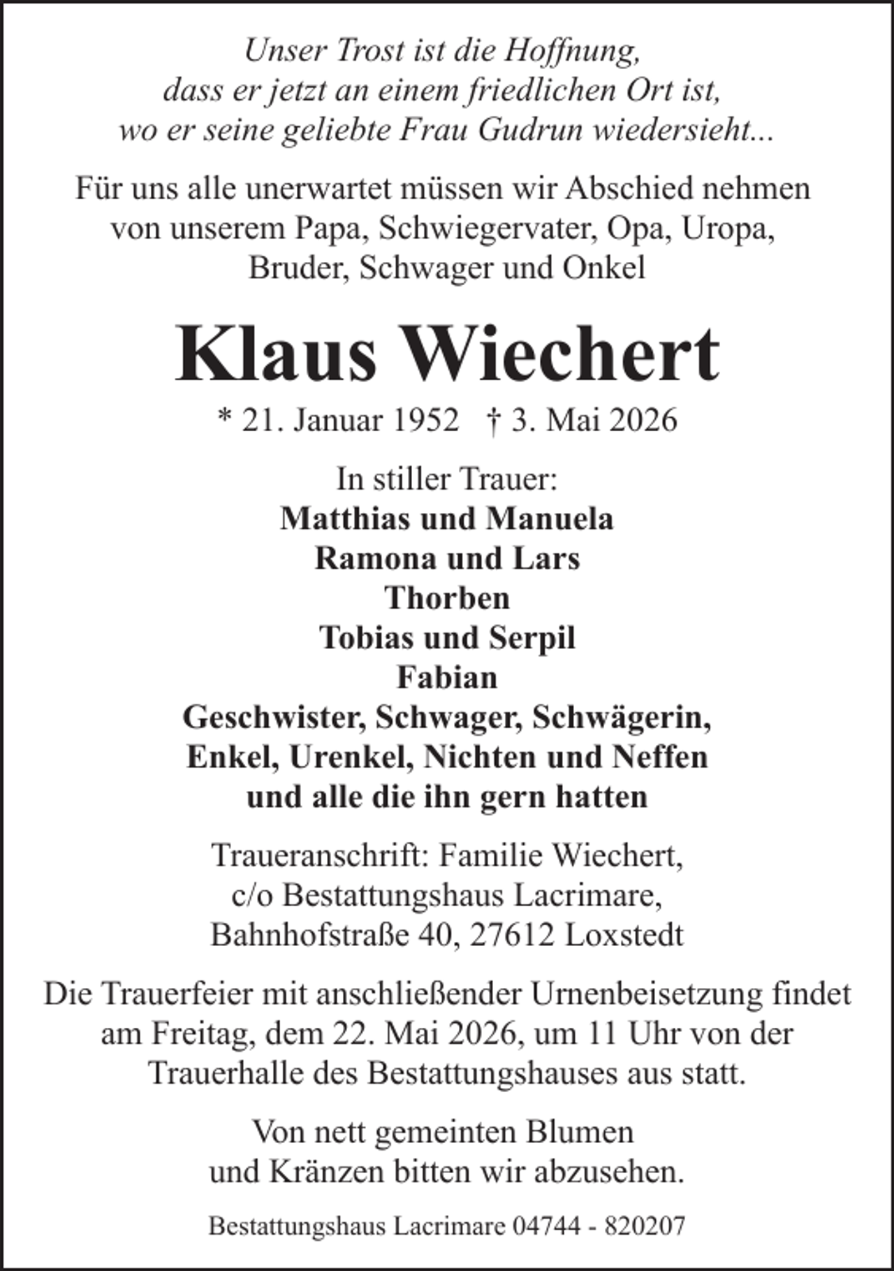 <p>Unser Trost ist die Hoffnung,<br />dass er jetzt an einem friedlichen Ort ist,<br />wo er seine geliebte Frau Gudrun wiedersieht...<br />Für uns alle unerwartet müssen wir Abschied nehmen<br />von unserem Papa, Schwiegervater, Opa, Uropa,<br />Bruder, Schwager und Onkel</p><p>Klaus Wiechert<br />* 21. Januar 1952 † 3. Mai 2026</p><p>In stiller Trauer:<br />Matthias und Manuela<br />Ramona und Lars<br />Thorben<br />Tobias und Serpil<br />Fabian<br />Geschwister, Schwager, Schwägerin,<br />Enkel, Urenkel, Nichten und Neffen<br />und alle die ihn gern hatten<br />Traueranschrift: Familie Wiechert,<br />c/o Bestattungshaus Lacrimare,<br />Bahnhofstraße 40, 27612 Loxstedt<br />Die Trauerfeier mit anschließender Urnenbeisetzung findet<br />am Freitag, dem 22. Mai 2026, um 11 Uhr von der<br />Trauerhalle des Bestattungshauses aus statt.<br />Von nett gemeinten Blumen<br />und Kränzen bitten wir abzusehen.<br />Bestattungshaus Lacrimare 04744 - 820207</p>