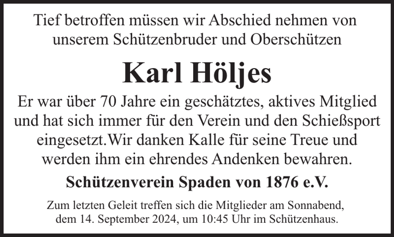 <p>Tief betroffen müssen wir Abschied nehmen von<br />unserem Schützenbruder und Oberschützen</p><p>Karl Höljes</p><p>Er war über 70 Jahre ein geschätztes, aktives Mitglied<br />und hat sich immer für den Verein und den Schießsport<br />eingesetzt.Wir danken Kalle für seine Treue und<br />werden ihm ein ehrendes Andenken bewahren.<br />Schützenverein Spaden von 1876 e.V.<br />Zum letzten Geleit treffen sich die Mitglieder am Sonnabend,<br />dem 14. September 2024, um 10:45 Uhr im Schützenhaus.</p>