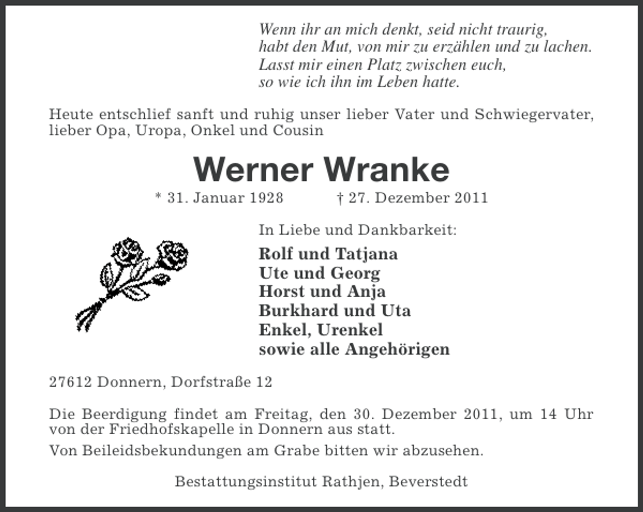 <p>Wenn ihr an mich denkt, seid nicht traurig,<br />habt den Mut, von mir zu erzählen und zu lachen.<br />Lasst mir einen Platz zwischen euch,<br />so wie ich ihn im Leben hatte.<br />Heute entschlief sanft und ruhig unser lieber Vater und Schwiegervater,<br />lieber Opa, Uropa, Onkel und Cousin</p><p>Werner Wranke<br />* 31. Januar 1928</p><p>† 27. Dezember 2011</p><p>In Liebe und Dankbarkeit:</p><p>Rolf und Tatjana<br />Ute und Georg<br />Horst und Anja<br />Burkhard und Uta<br />Enkel, Urenkel<br />sowie alle Angehörigen<br />27612 Donnern, Dorfstraße 12<br />Die Beerdigung findet am Freitag, den 30. Dezember 2011, um 14 Uhr<br />von der Friedhofskapelle in Donnern aus statt.<br />Von Beileidsbekundungen am Grabe bitten wir abzusehen.<br />Bestattungsinstitut Rathjen, Beverstedt</p>