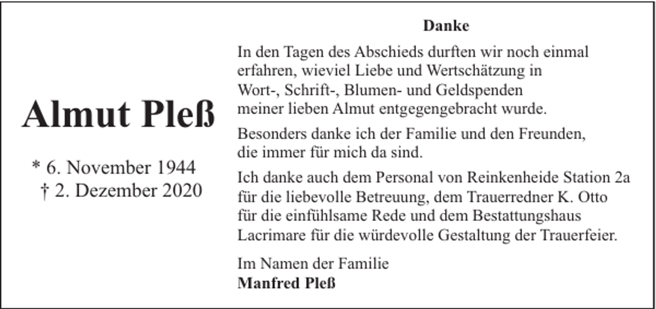 <p>Danke</p><p>Almut Pleß<br />* 6. November 1944<br />† 2. Dezember 2020</p><p>In den Tagen des Abschieds durften wir noch einmal<br />erfahren, wieviel Liebe und Wertschätzung in<br />Wort-, Schrift-, Blumen- und Geldspenden<br />meiner lieben Almut entgegengebracht wurde.<br />Besonders danke ich der Familie und den Freunden,<br />die immer für mich da sind.<br />Ich danke auch dem Personal von Reinkenheide Station 2a<br />für die liebevolle Betreuung, dem Trauerredner K. Otto<br />für die einfühlsame Rede und dem Bestattungshaus<br />Lacrimare für die würdevolle Gestaltung der Trauerfeier.<br />Im Namen der Familie<br />Manfred Pleß</p>