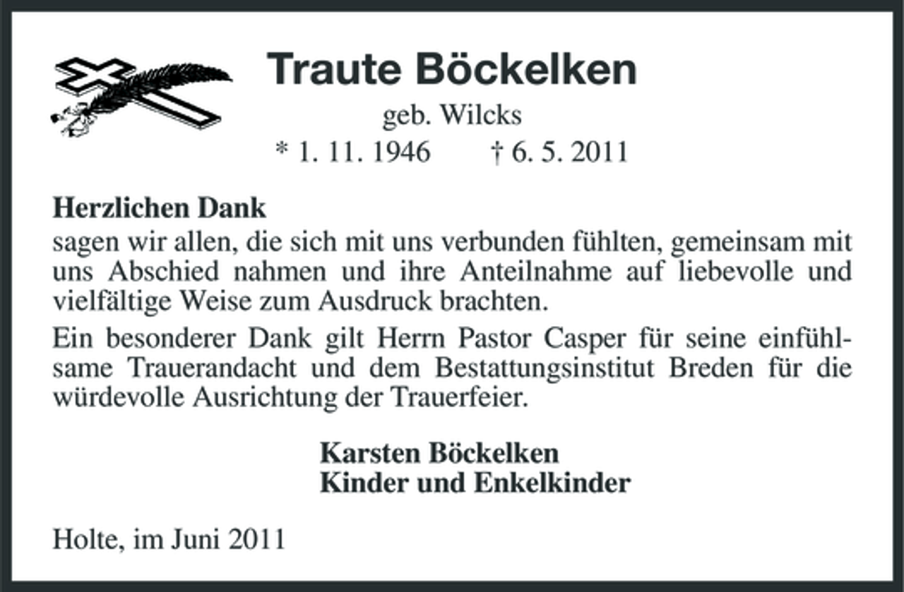 <p>Traute Böckelken<br />geb. Wilcks * 1. 11. 1946 † 6. 5. 2011 Herzlichen Dank sagen wir allen, die sich mit uns verbunden fühlten, gemeinsam mit uns Abschied nahmen und ihre Anteilnahme auf liebevolle und vielfältige Weise zum Ausdruck brachten. Ein besonderer Dank gilt Herrn Pastor Casper für seine einfühlsame Trauerandacht und dem Bestattungsinstitut Breden für die würdevolle Ausrichtung der Trauerfeier. Karsten Böckelken Kinder und Enkelkinder Holte, im Juni 2011</p>