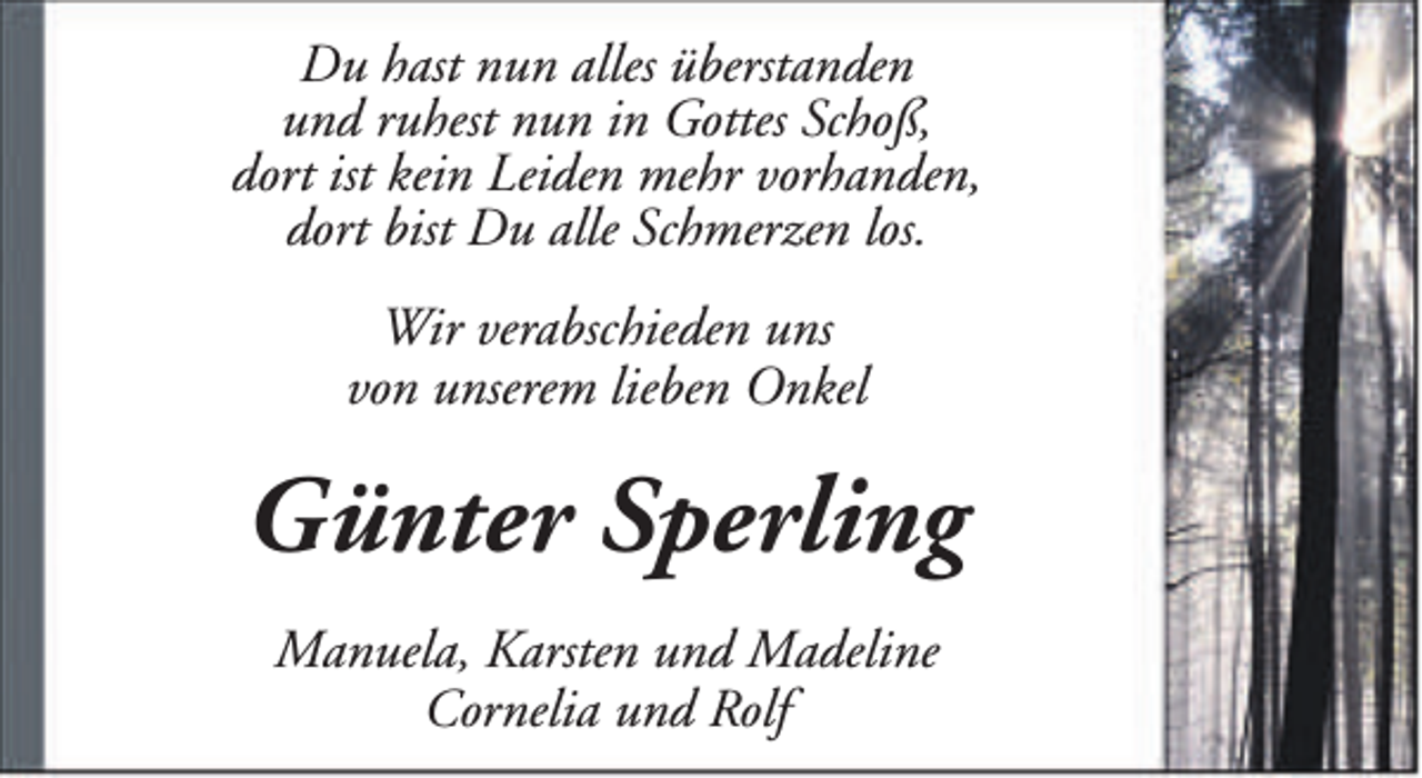 <p>Du hast nun alles überstanden<br />und ruhest nun in Gottes Schoß,<br />dort ist kein Leiden mehr vorhanden,<br />dort bist Du alle Schmerzen los.<br />Wir verabschieden uns<br />von unserem lieben Onkel</p><p>Günter Sperling<br />Manuela, Karsten und Madeline<br />Cornelia und Rolf</p>
