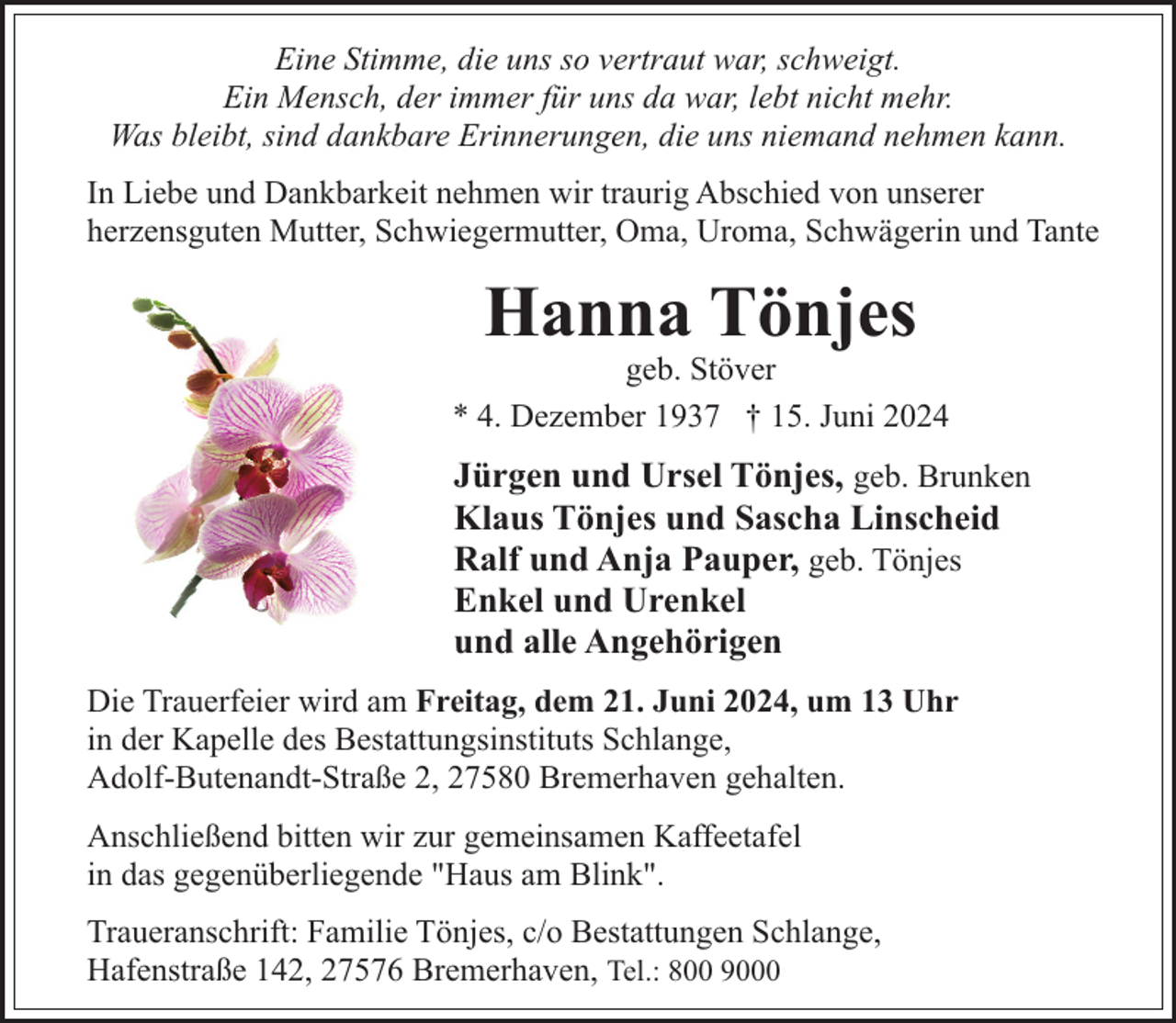 <p>Eine Stimme, die uns so vertraut war, schweigt.<br />Ein Mensch, der immer für uns da war, lebt nicht mehr.<br />Was bleibt, sind dankbare Erinnerungen, die uns niemand nehmen kann.<br />In Liebe und Dankbarkeit nehmen wir traurig Abschied von unserer<br />herzensguten Mutter, Schwiegermutter, Oma, Uroma, Schwägerin und Tante</p><p>Hanna Tönjes</p><p>geb. Stöver<br />* 4. Dezember 1937 † 15. Juni 2024</p><p>Jürgen und Ursel Tönjes, geb. Brunken<br />Klaus Tönjes und Sascha Linscheid<br />Ralf und Anja Pauper, geb. Tönjes<br />Enkel und Urenkel<br />und alle Angehörigen<br />Die Trauerfeier wird am Freitag, dem 21. Juni 2024, um 13 Uhr<br />in der Kapelle des Bestattungsinstituts Schlange,<br />Adolf-Butenandt-Straße 2, 27580 Bremerhaven gehalten.<br />Anschließend bitten wir zur gemeinsamen Kaffeetafel<br />in das gegenüberliegende "Haus am Blink".<br />Traueranschrift: Familie Tönjes, c/o Bestattungen Schlange,<br />Hafenstraße 142, 27576 Bremerhaven, Tel.: 800 9000</p>