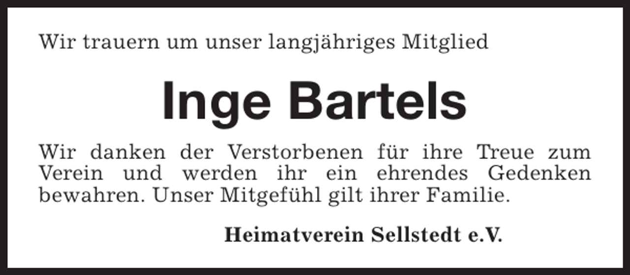 <p>Wir trauern um unser langjähriges Mitglied</p><p>Inge Bartels</p><p>Wir danken der Verstorbenen für ihre Treue zum<br />Verein und werden ihr ein ehrendes Gedenken<br />bewahren. Unser Mitgefühl gilt ihrer Familie.<br />Heimatverein Sellstedt e.V.</p>