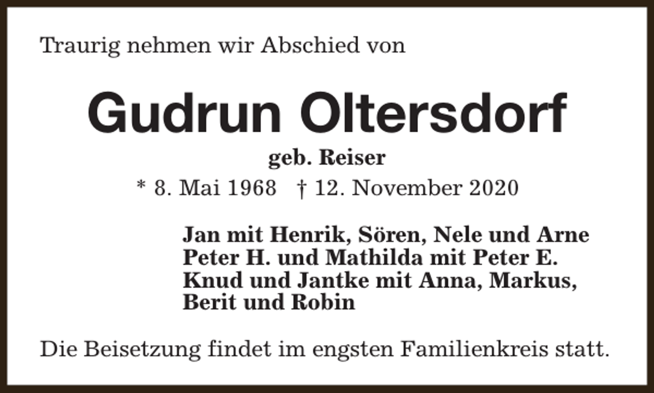 <p>Traurig nehmen wir Abschied von</p><p>Gudrun Oltersdorf<br />geb. Reiser<br />* 8. Mai 1968 † 12. November 2020</p><p>Jan mit Henrik, Sören, Nele und Arne<br />Peter H. und Mathilda mit Peter E.<br />Knud und Jantke mit Anna, Markus,<br />Berit und Robin<br />Die Beisetzung findet im engsten Familienkreis statt.</p>