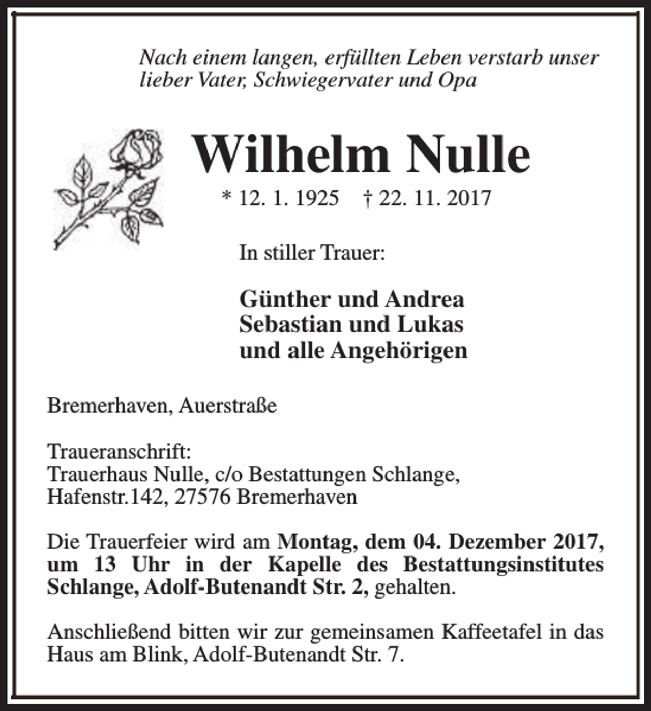 <p>Nach einem langen, erfüllten Leben verstarb unser<br />lieber Vater, Schwiegervater und Opa</p><p>Wilhelm Nulle<br />* 12. 1. 1925</p><p>† 22. 11. 2017</p><p>In stiller Trauer:</p><p>Günther und Andrea<br />Sebastian und Lukas<br />und alle Angehörigen<br />Bremerhaven, Auerstraße<br />Traueranschrift:<br />Trauerhaus Nulle, c/o Bestattungen Schlange,<br />Hafenstr.142, 27576 Bremerhaven<br />Die Trauerfeier wird am Montag, dem 04. Dezember 2017,<br />um 13 Uhr in der Kapelle des Bestattungsinstitutes<br />Schlange, Adolf-Butenandt Str. 2, gehalten.<br />Anschließend bitten wir zur gemeinsamen Kaffeetafel in das<br />Haus am Blink, Adolf-Butenandt Str. 7.</p>