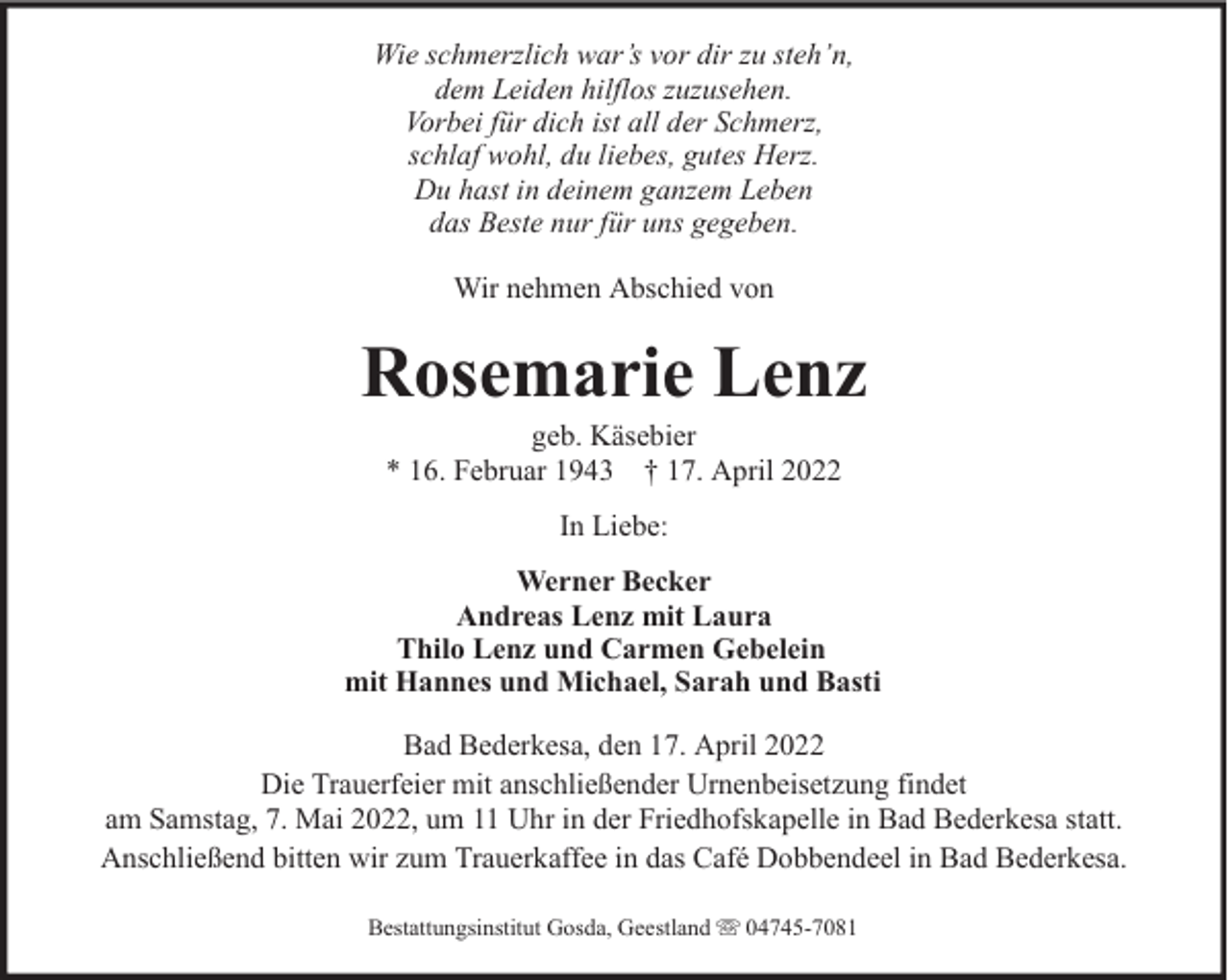 <p>Wie schmerzlich war’s vor dir zu steh’n,<br />dem Leiden hilflos zuzusehen.<br />Vorbei für dich ist all der Schmerz,<br />schlaf wohl, du liebes, gutes Herz.<br />Du hast in deinem ganzem Leben<br />das Beste nur für uns gegeben.<br />Wir nehmen Abschied von</p><p>Rosemarie Lenz<br />geb. Käsebier<br />* 16. Februar 1943 † 17. April 2022<br />In Liebe:<br />Werner Becker<br />Andreas Lenz mit Laura<br />Thilo Lenz und Carmen Gebelein<br />mit Hannes und Michael, Sarah und Basti<br />Bad Bederkesa, den 17. April 2022<br />Die Trauerfeier mit anschließender Urnenbeisetzung findet<br />am Samstag, 7. Mai 2022, um 11 Uhr in der Friedhofskapelle in Bad Bederkesa statt.<br />Anschließend bitten wir zum Trauerkaffee in das Café Dobbendeel in Bad Bederkesa.<br />Bestattungsinstitut Gosda, Geestland</p><p>04745-7081</p>