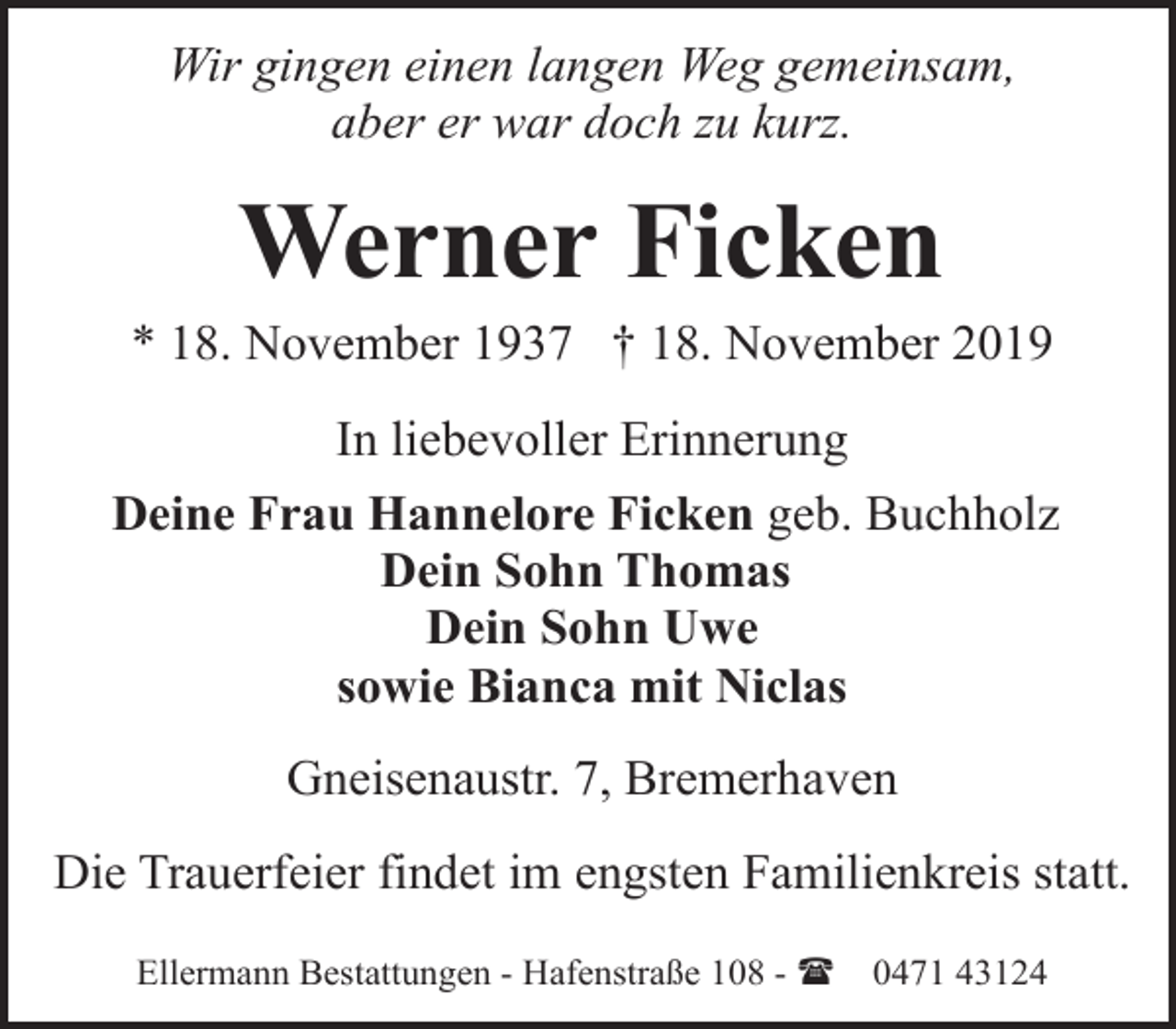 <p>Wir gingen einen langen Weg gemeinsam,<br />aber er war doch zu kurz.</p><p>Werner Ficken</p><p>* 18. November 1937 † 18. November 2019<br />In liebevoller Erinnerung<br />Deine Frau Hannelore Ficken geb. Buchholz<br />Dein Sohn Thomas<br />Dein Sohn Uwe<br />sowie Bianca mit Niclas<br />Gneisenaustr. 7, Bremerhaven<br />Die Trauerfeier findet im engsten Familienkreis statt.<br />Ellermann Bestattungen - Hafenstraße 108 - (</p><p>0471 43124</p>