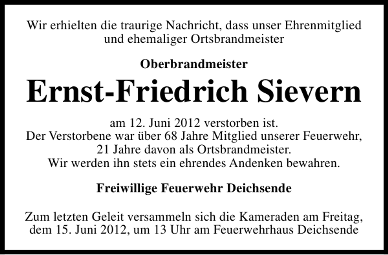 <p>Wir erhielten die traurige Nachricht, dass unser Ehrenmitglied<br />und ehemaliger Ortsbrandmeister<br />Oberbrandmeister</p><p>Ernst-Friedrich Sievern<br />am 12. Juni 2012 verstorben ist.<br />Der Verstorbene war über 68 Jahre Mitglied unserer Feuerwehr,<br />21 Jahre davon als Ortsbrandmeister.<br />Wir werden ihn stets ein ehrendes Andenken bewahren.<br />Freiwillige Feuerwehr Deichsende<br />Zum letzten Geleit versammeln sich die Kameraden am Freitag,<br />dem 15. Juni 2012, um 13 Uhr am Feuerwehrhaus Deichsende</p>