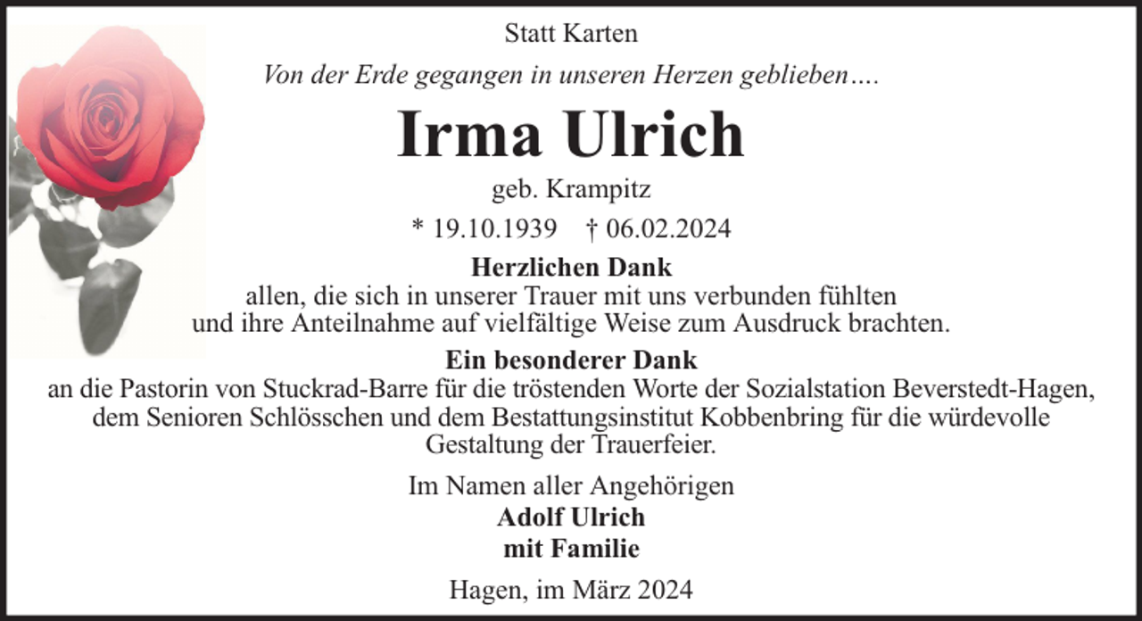 <p>Statt Karten<br />Von der Erde gegangen in unseren Herzen geblieben….</p><p>Irma Ulrich</p><p>geb. Krampitz<br />* 19.10.1939 † 06.02.2024<br />Herzlichen Dank<br />allen, die sich in unserer Trauer mit uns verbunden fühlten<br />und ihre Anteilnahme auf vielfältige Weise zum Ausdruck brachten.<br />Ein besonderer Dank<br />an die Pastorin von Stuckrad-Barre für die tröstenden Worte der Sozialstation Beverstedt-Hagen,<br />dem Senioren Schlösschen und dem Bestattungsinstitut Kobbenbring für die würdevolle<br />Gestaltung der Trauerfeier.<br />Im Namen aller Angehörigen<br />Adolf Ulrich<br />mit Familie<br />Hagen, im März 2024</p>