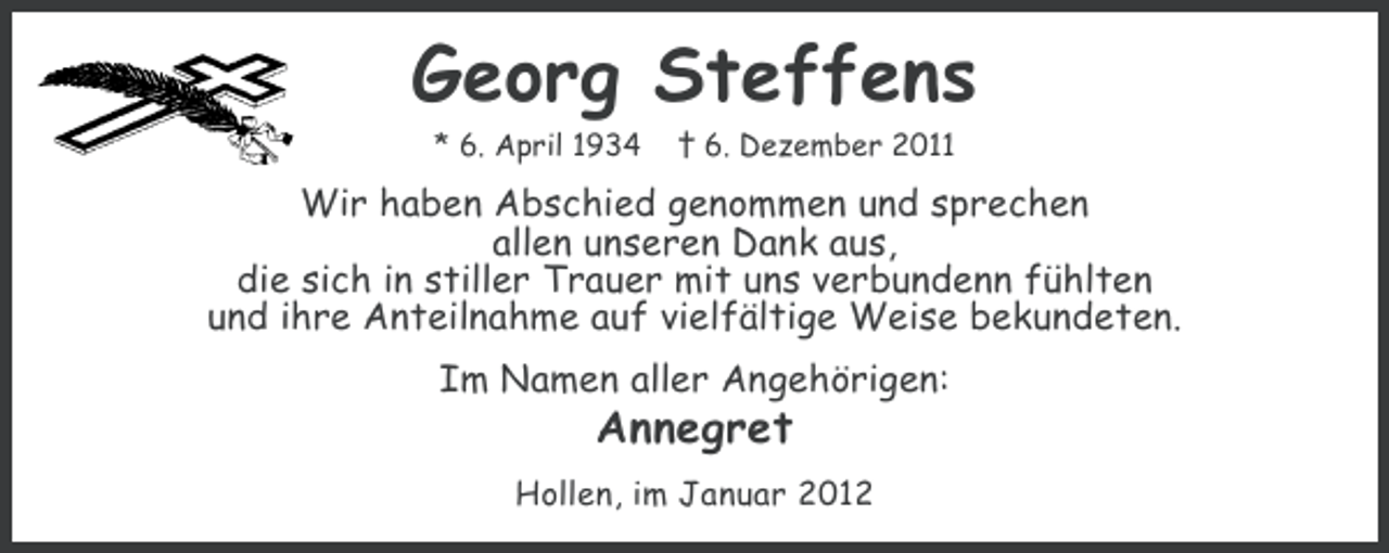 <p>Georg Steffens<br />* 6. April 1934</p><p>† 6. Dezember 2011</p><p>Wir haben Abschied genommen und sprechen<br />allen unseren Dank aus,<br />die sich in stiller Trauer mit uns verbundenn fühlten<br />und ihre Anteilnahme auf vielfältige Weise bekundeten.<br />Im Namen aller Angehörigen:</p><p>Annegret</p><p>Hollen, im Januar 2012</p>