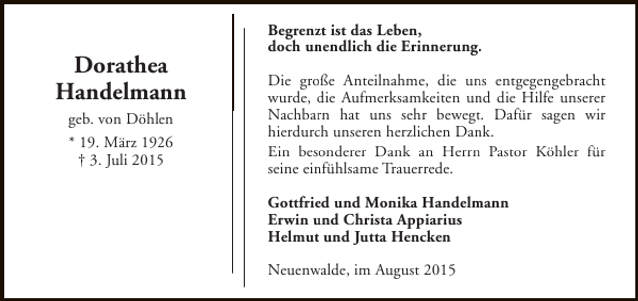 <p>Dorathea<br />Handelmann<br />geb. von Döhlen<br />* 19. März 1926<br />† 3. Juli 2015</p><p>Begrenzt ist das Leben,<br />doch unendlich die Erinnerung.<br />Die große Anteilnahme, die uns entgegengebracht<br />wurde, die Aufmerksamkeiten und die Hilfe unserer<br />Nachbarn hat uns sehr bewegt. Dafür sagen wir<br />hierdurch unseren herzlichen Dank.<br />Ein besonderer Dank an Herrn Pastor Köhler für<br />seine einfühlsame Trauerrede.<br />Gottfried und Monika Handelmann<br />Erwin und Christa Appiarius<br />Helmut und Jutta Hencken<br />Neuenwalde, im August 2015</p>