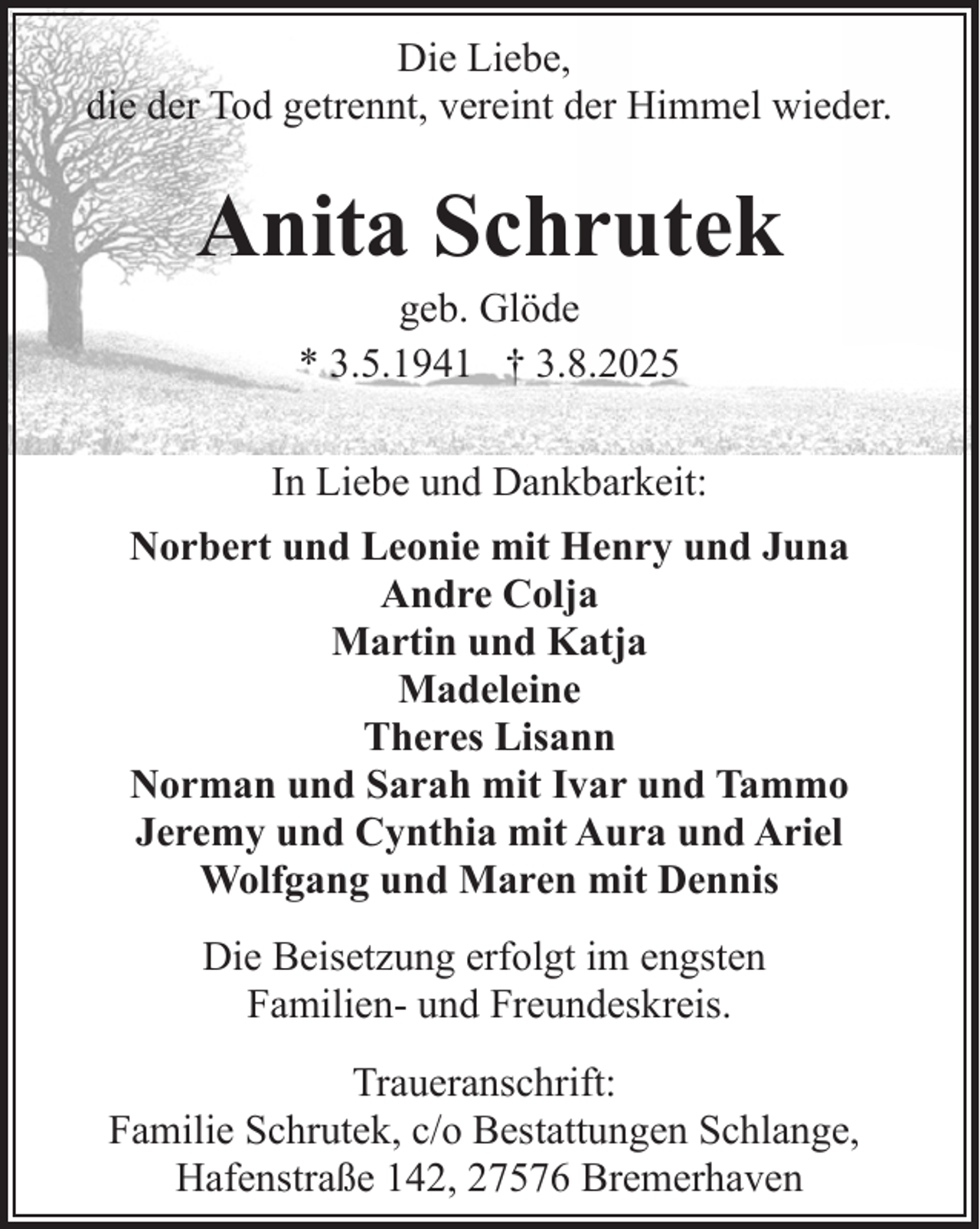 <p>Die Liebe,<br />die der Tod getrennt, vereint der Himmel wieder.</p><p>Anita Schrutek<br />geb. Glöde<br />* 3.5.1941 † 3.8.2025</p><p>In Liebe und Dankbarkeit:<br />Norbert und Leonie mit Henry und Juna<br />Andre Colja<br />Martin und Katja<br />Madeleine<br />Theres Lisann<br />Norman und Sarah mit Ivar und Tammo<br />Jeremy und Cynthia mit Aura und Ariel<br />Wolfgang und Maren mit Dennis<br />Die Beisetzung erfolgt im engsten<br />Familien- und Freundeskreis.<br />Traueranschrift:<br />Familie Schrutek, c/o Bestattungen Schlange,<br />Hafenstraße 142, 27576 Bremerhaven</p>