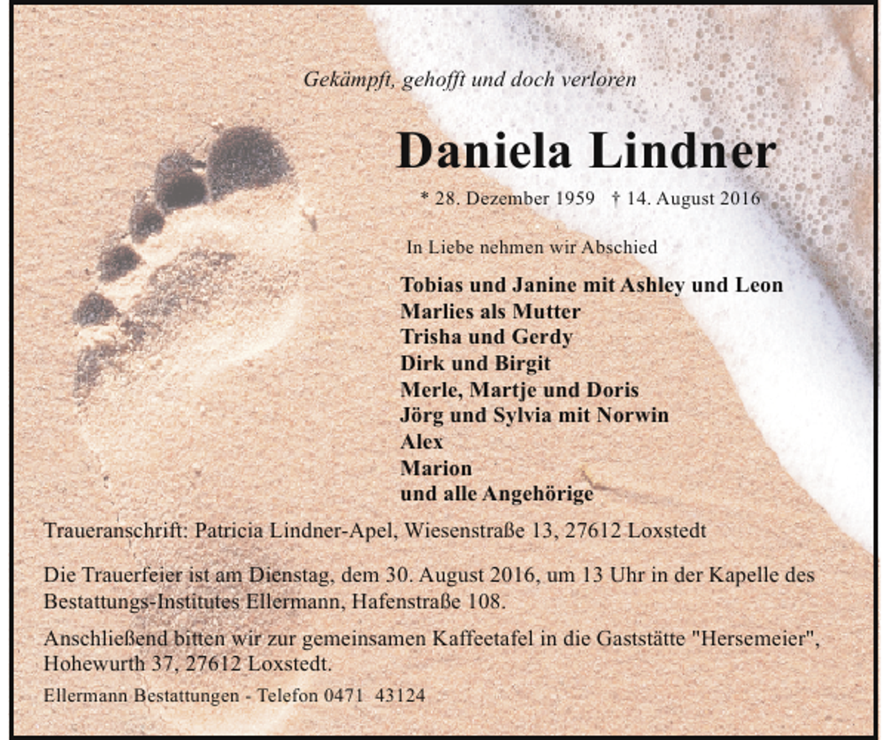 <p>Gekämpft, gehofft und doch verloren</p><p>Daniela Lindner<br />* 28. Dezember 1959 † 14. August 2016</p><p>In Liebe nehmen wir Abschied</p><p>Tobias und Janine mit Ashley und Leon<br />Marlies als Mutter<br />Trisha und Gerdy<br />Dirk und Birgit<br />Merle, Martje und Doris<br />Jörg und Sylvia mit Norwin<br />Alex<br />Marion<br />und alle Angehörige<br />Traueranschrift: Patricia Lindner-Apel, Wiesenstraße 13, 27612 Loxstedt<br />Die Trauerfeier ist am Dienstag, dem 30. August 2016, um 13 Uhr in der Kapelle des<br />Bestattungs-Institutes Ellermann, Hafenstraße 108.<br />Anschließend bitten wir zur gemeinsamen Kaffeetafel in die Gaststätte "Hersemeier",<br />Hohewurth 37, 27612 Loxstedt.<br />Ellermann Bestattungen - Telefon 0471 43124</p>