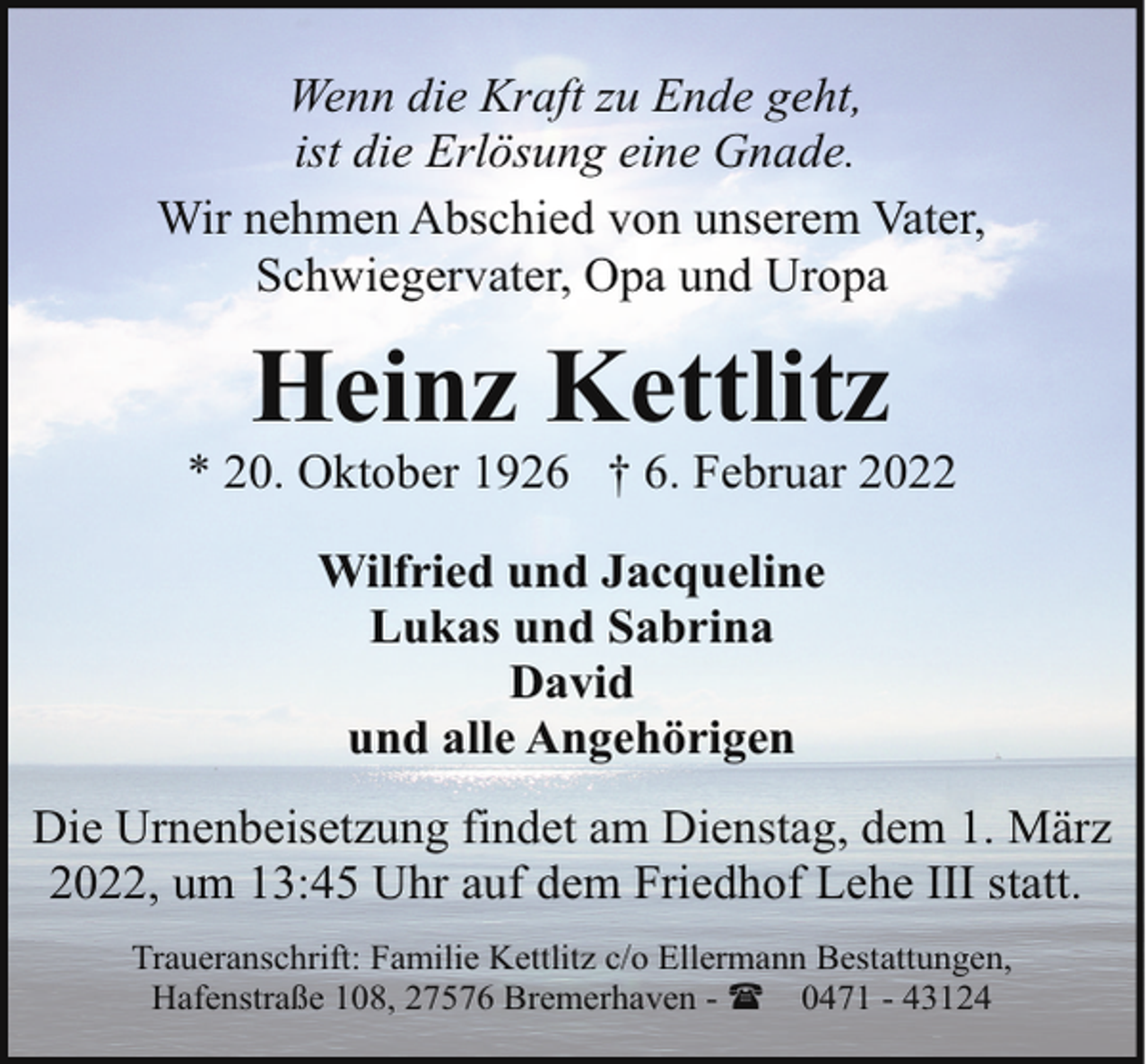 <p>Wenn die Kraft zu Ende geht,<br />ist die Erlösung eine Gnade.<br />Wir nehmen Abschied von unserem Vater,<br />Schwiegervater, Opa und Uropa</p><p>Heinz Kettlitz</p><p>* 20. Oktober 1926 † 6. Februar 2022<br />Wilfried und Jacqueline<br />Lukas und Sabrina<br />David<br />und alle Angehörigen<br />Die Urnenbeisetzung findet am Dienstag, dem 1. März<br />2022, um 13:45 Uhr auf dem Friedhof Lehe III statt.<br />Traueranschrift: Familie Kettlitz c/o Ellermann Bestattungen,<br />Hafenstraße 108, 27576 Bremerhaven - ( 0471 - 43124</p>
