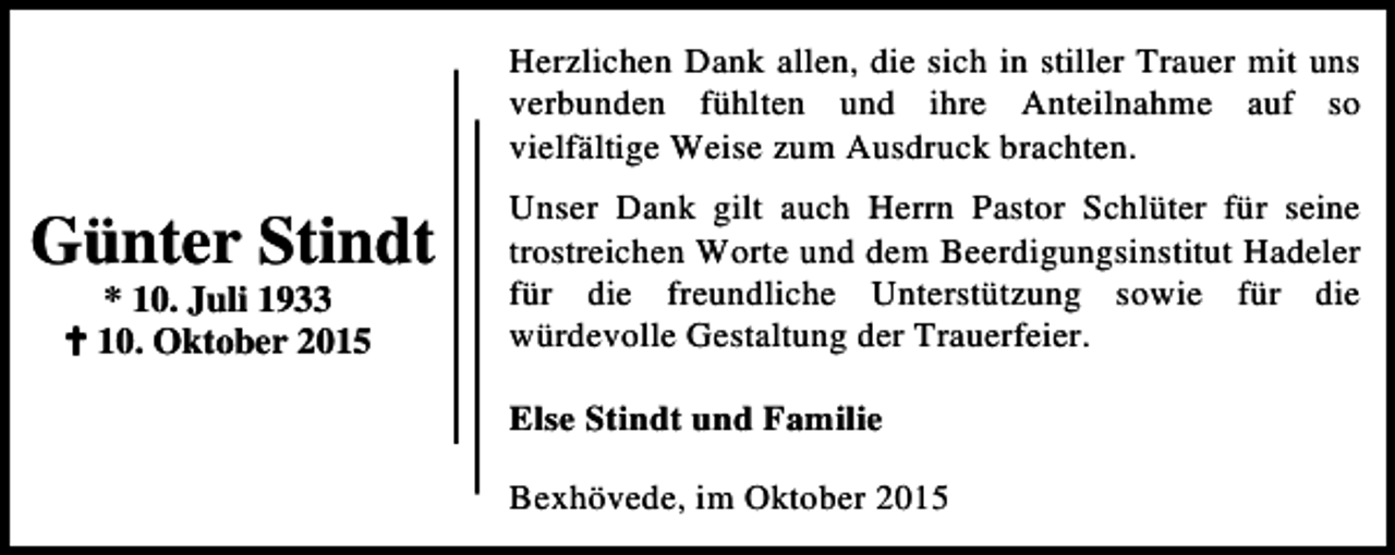 <p>Herzlichen Dank allen, die sich in stiller Trauer mit uns<br />verbunden fühlten und ihre Anteilnahme auf so<br />vielfältige Weise zum Ausdruck brachten.</p><p>Günter Stindt<br />* 10. Juli 1933<br />B 10. Oktober 2015</p><p>Unser Dank gilt auch Herrn Pastor Schlüter für seine<br />trostreichen Worte und dem Beerdigungsinstitut Hadeler<br />für die freundliche Unterstützung sowie für die<br />würdevolle Gestaltung der Trauerfeier.<br />Else Stindt und Familie<br />Bexhövede, im Oktober 2015</p>