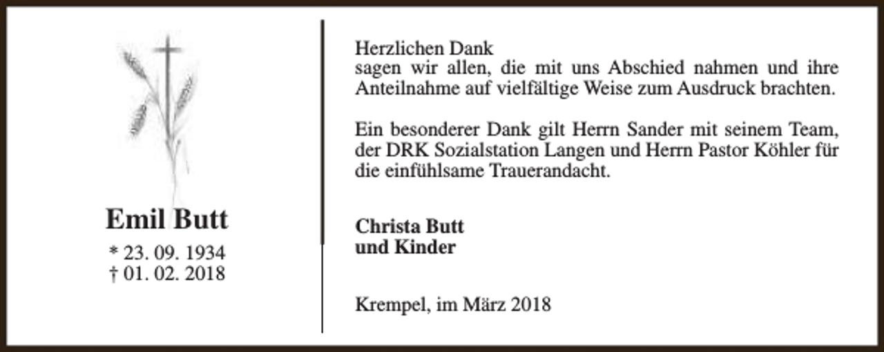 <p>Herzlichen Dank<br />sagen wir allen, die mit uns Abschied nahmen und ihre<br />Anteilnahme auf vielfältige Weise zum Ausdruck brachten.<br />Ein besonderer Dank gilt Herrn Sander mit seinem Team,<br />der DRK Sozialstation Langen und Herrn Pastor Köhler für<br />die einfühlsame Trauerandacht.</p><p>Emil Butt<br />* 23. 09. 1934<br />† 01. 02. 2018</p><p>Christa Butt<br />und Kinder<br />Krempel, im März 2018</p>