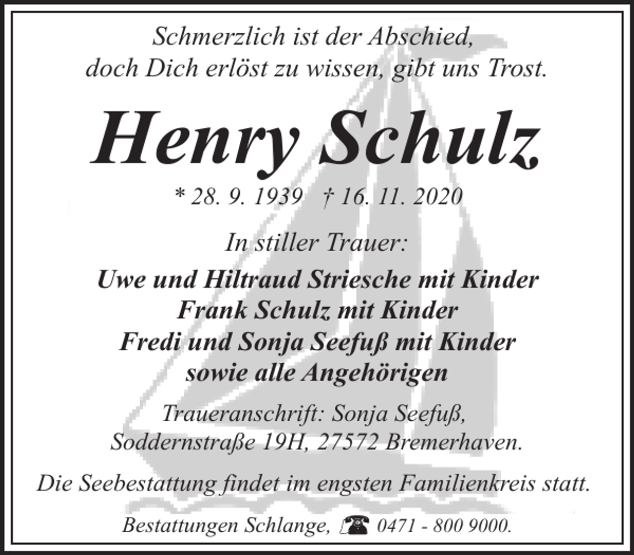 <p>Schmerzlich ist der Abschied,<br />doch Dich erlöst zu wissen, gibt uns Trost.</p><p>Henry Schulz<br />* 28. 9. 1939 † 16. 11. 2020</p><p>In stiller Trauer:<br />Uwe und Hiltraud Striesche mit Kinder<br />Frank Schulz mit Kinder<br />Fredi und Sonja Seefuß mit Kinder<br />sowie alle Angehörigen<br />Traueranschrift: Sonja Seefuß,<br />Soddernstraße 19H, 27572 Bremerhaven.<br />Die Seebestattung findet im engsten Familienkreis statt.<br />Bestattungen Schlange,</p><p>0471 - 800 9000.</p>