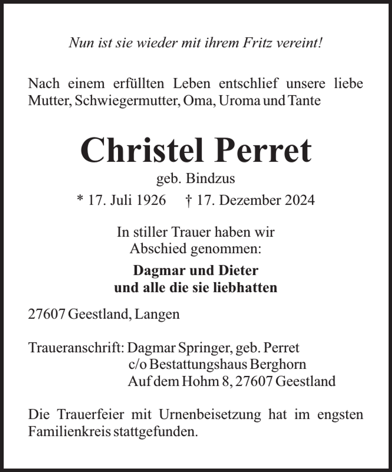 <p>Nun ist sie wieder mit ihrem Fritz vereint!<br />Nach einem erfüllten Leben entschlief unsere liebe<br />Mutter, Schwiegermutter, Oma, Uroma und Tante</p><p>Christel Perret</p><p>geb. Bindzus<br />* 17. Juli 1926 † 17. Dezember 2024<br />In stiller Trauer haben wir<br />Abschied genommen:<br />Dagmar und Dieter<br />und alle die sie liebhatten<br />27607 Geestland, Langen<br />Traueranschrift: Dagmar Springer, geb. Perret<br />c/o Bestattungshaus Berghorn<br />Auf dem Hohm 8, 27607 Geestland<br />Die Trauerfeier mit Urnenbeisetzung hat im engsten<br />Familienkreis stattgefunden.</p>