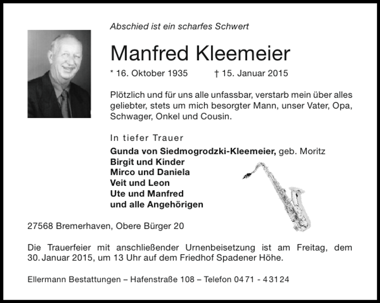 <p>Abschied ist ein scharfes Schwert</p><p>Manfred Kleemeier</p><p>* 16. Oktober 1935</p><p>† 15. Januar 2015</p><p>Plötzlich und für uns alle unfassbar, verstarb mein über alles<br />geliebter, stets um mich besorgter Mann, unser Vater, Opa,<br />Schwager, Onkel und Cousin.<br />I n tie fe r Tr a ue r<br />Gunda von Siedmogrodzki-Kleemeier, geb. Moritz<br />Birgit und Kinder<br />Mirco und Daniela<br />Veit und Leon<br />Ute und Manfred<br />und alle Angehörigen<br />27568 Bremerhaven, Obere Bürger 20<br />Die Trauerfeier mit anschließender Urnenbeisetzung ist am Freitag, dem<br />30. Januar 2015, um 13 Uhr auf dem Friedhof Spadener Höhe.<br />Ellermann Bestattungen – Hafenstraße 108 – Telefon 04 71 - 4 31 24</p>
