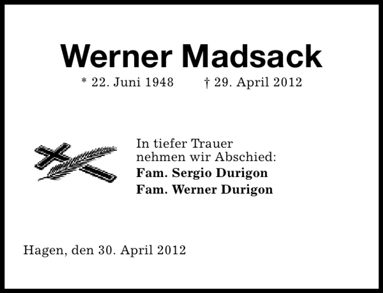 <p>Werner Madsack<br />* 22. Juni 1948</p><p>† 29. April 2012</p><p>In tiefer Trauer<br />nehmen wir Abschied:<br />Fam. Sergio Durigon<br />Fam. Werner Durigon</p><p>Hagen, den 30. April 2012</p>