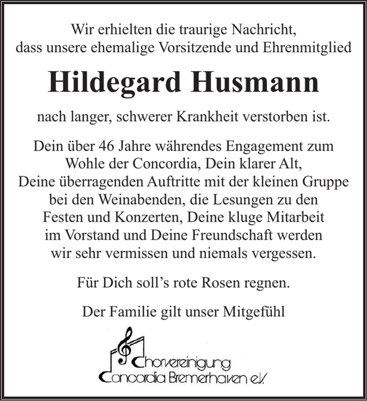 <p>Wir erhielten die traurige Nachricht,<br />dass unsere ehemalige Vorsitzende und Ehrenmitglied</p><p>Hildegard Husmann<br />nach langer, schwerer Krankheit verstorben ist.<br />Dein über 46 Jahre währendes Engagement zum<br />Wohle der Concordia, Dein klarer Alt,<br />Deine überragenden Auftritte mit der kleinen Gruppe<br />bei den Weinabenden, die Lesungen zu den<br />Festen und Konzerten, Deine kluge Mitarbeit<br />im Vorstand und Deine Freundschaft werden<br />wir sehr vermissen und niemals vergessen.<br />Für Dich soll’s rote Rosen regnen.<br />Der Familie gilt unser Mitgefühl</p>