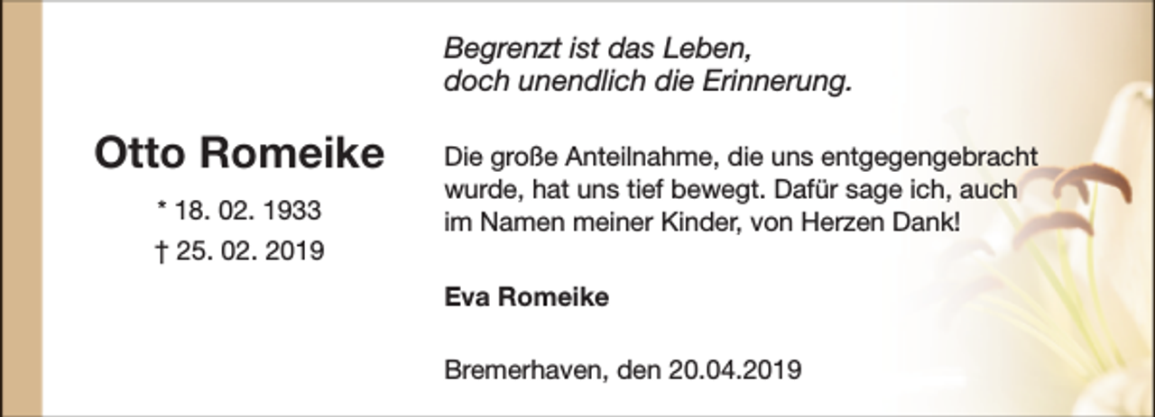 <p>Begrenzt ist das Leben,<br />doch unendlich die Erinnerung.</p><p>Otto Romeike<br />* 18. 02. 1933<br />† 25. 02. 2019</p><p>Die große Anteilnahme, die uns entgegengebracht<br />wurde, hat uns tief bewegt. Dafür sage ich, auch<br />im Namen meiner Kinder, von Herzen Dank!<br />Eva Romeike<br />Bremerhaven, den 20.04.2019</p>
