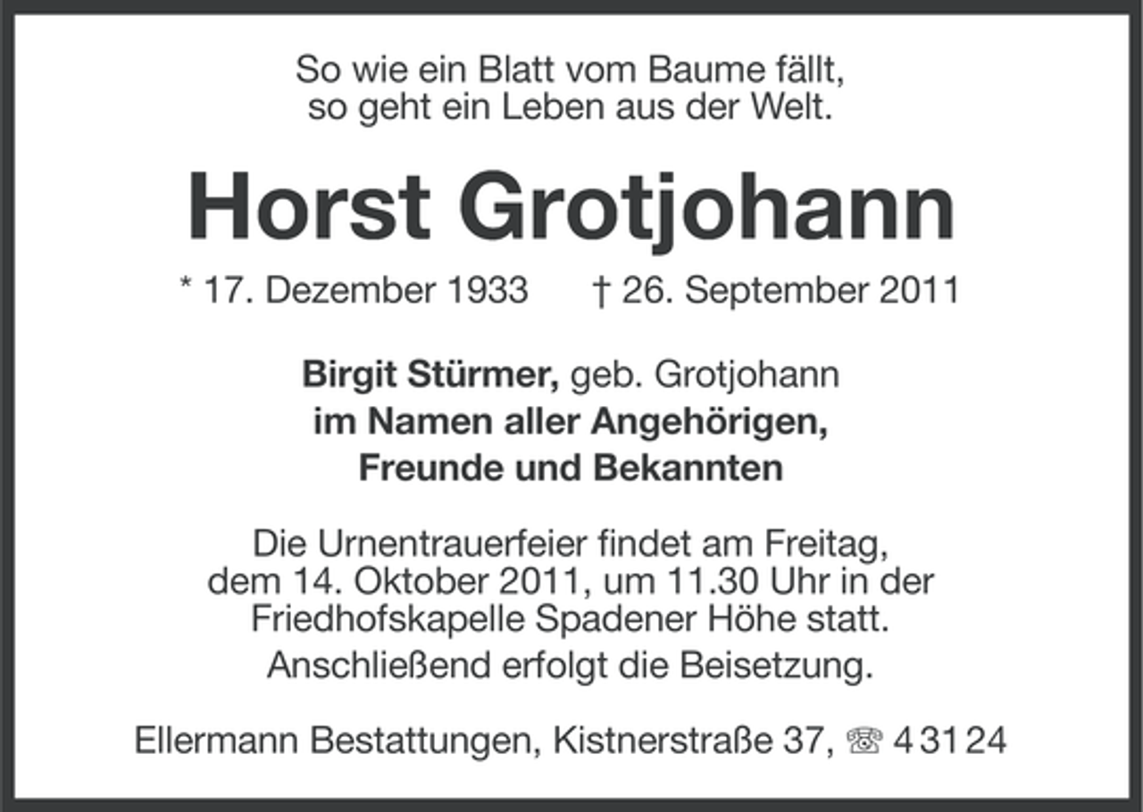 <p>So wie ein Blatt vom Baume fällt,<br />so geht ein Leben aus der Welt.</p><p>Horst Grotjohann<br />* 17. Dezember 1933</p><p>† 26. September 2011</p><p>Birgit Stürmer, geb. Grotjohann<br />im Namen aller Angehörigen,<br />Freunde und Bekannten<br />Die Urnentrauerfeier findet am Freitag,<br />dem 14. Oktober 2011, um 11.30 Uhr in der<br />Friedhofskapelle Spadener Höhe statt.<br />Anschließend erfolgt die Beisetzung.<br />Ellermann Bestattungen, Kistnerstraße 37, 4 31 24</p>