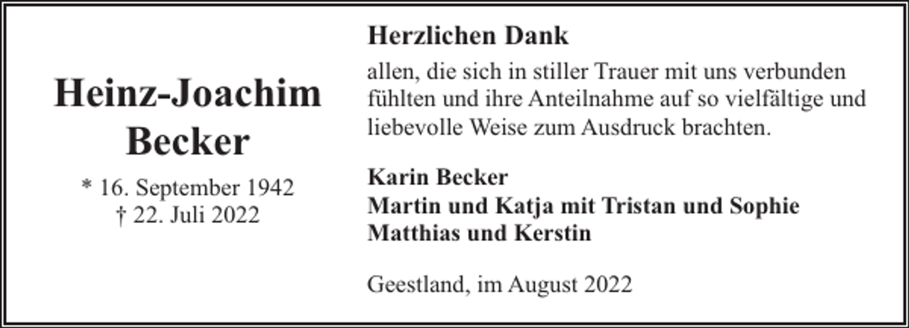 <p>Herzlichen Dank</p><p>Heinz-Joachim<br />Becker<br />* 16. September 1942<br />† 22. Juli 2022</p><p>allen, die sich in stiller Trauer mit uns verbunden<br />fühlten und ihre Anteilnahme auf so vielfältige und<br />liebevolle Weise zum Ausdruck brachten.<br />Karin Becker<br />Martin und Katja mit Tristan und Sophie<br />Matthias und Kerstin<br />Geestland, im August 2022</p>