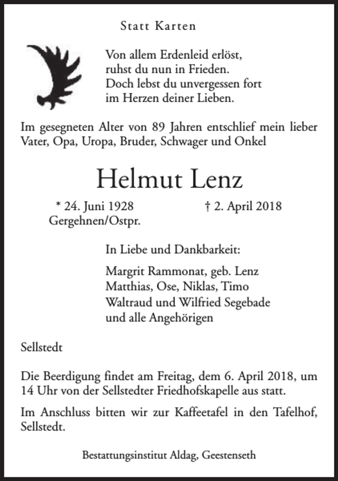 <p>Statt Kar ten<br />Von allem Erdenleid erlöst,<br />ruhst du nun in Frieden.<br />Doch lebst du unvergessen fort<br />im Herzen deiner Lieben.<br />Im gesegneten Alter von 89 Jahren entschlief mein lieber<br />Vater, Opa, Uropa, Bruder, Schwager und Onkel</p><p>Helmut Lenz<br />* 24. Juni 1928<br />Gergehnen/Ostpr.</p><p>† 2. April 2018</p><p>In Liebe und Dankbarkeit:<br />Margrit Rammonat, geb. Lenz<br />Matthias, Ose, Niklas, Timo<br />Waltraud und Wilfried Segebade<br />und alle Angehörigen<br />Sellstedt<br />Die Beerdigung findet am Freitag, dem 6. April 2018, um<br />14 Uhr von der Sellstedter Friedhofskapelle aus statt.<br />Im Anschluss bitten wir zur Kaffeetafel in den Tafelhof,<br />Sellstedt.<br />Bestattungsinstitut Aldag, Geestenseth</p>