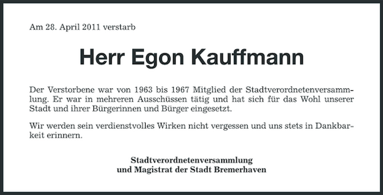 <p>Am 28. April 2011 verstarb</p><p>Herr Egon Kauffmann<br />Der Verstorbene war von 1963 bis 1967 Mitglied der Stadtverordnetenversammlung. Er war in mehreren Ausschüssen tätig und hat sich für das Wohl unserer Stadt und ihrer Bürgerinnen und Bürger eingesetzt. Wir werden sein verdienstvolles Wirken nicht vergessen und uns stets in Dankbarkeit erinnern. Stadtverordnetenversammlung und Magistrat der Stadt Bremerhaven</p>