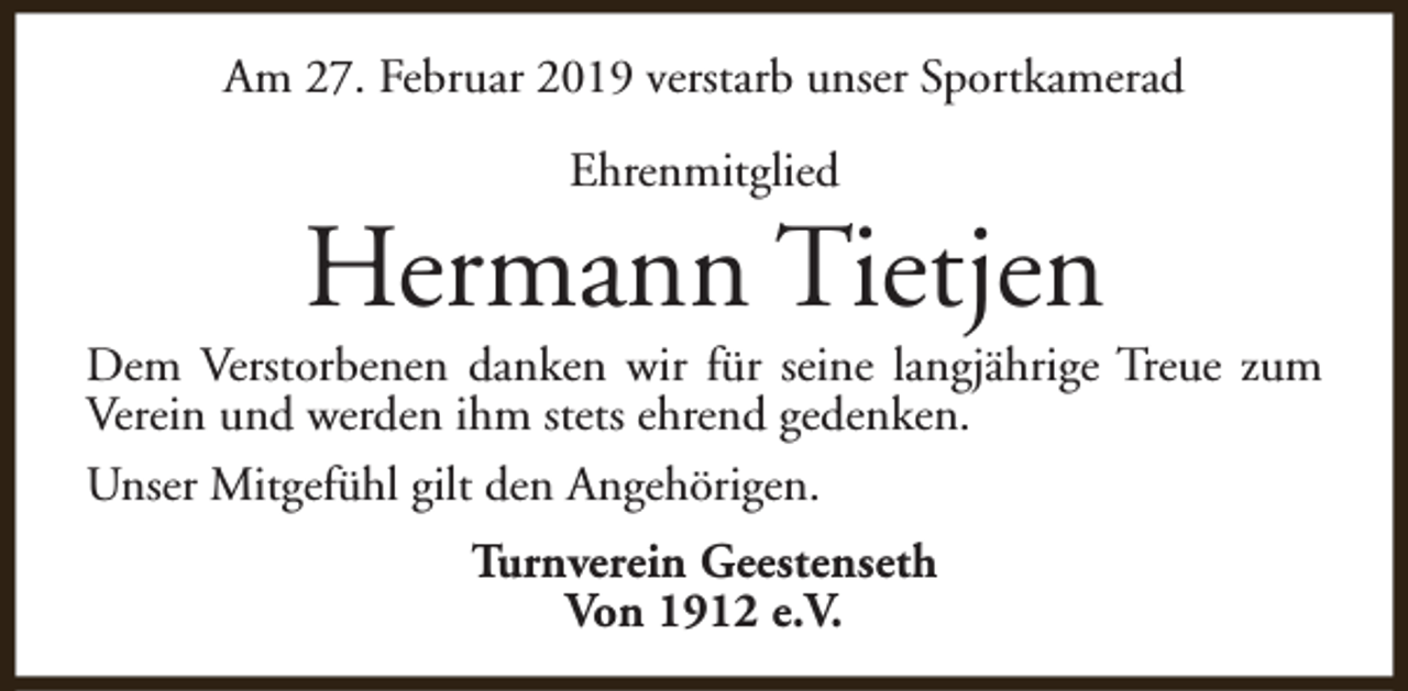 <p>Am 27. Februar 2019 verstarb unser Sportkamerad<br />Ehrenmitglied</p><p>Hermann Tietjen</p><p>Dem Verstorbenen danken wir für seine langjährige Treue zum<br />Verein und werden ihm stets ehrend gedenken.<br />Unser Mitgefühl gilt den Angehörigen.<br />Turnverein Geestenseth<br />Von 1912 e.V.</p>