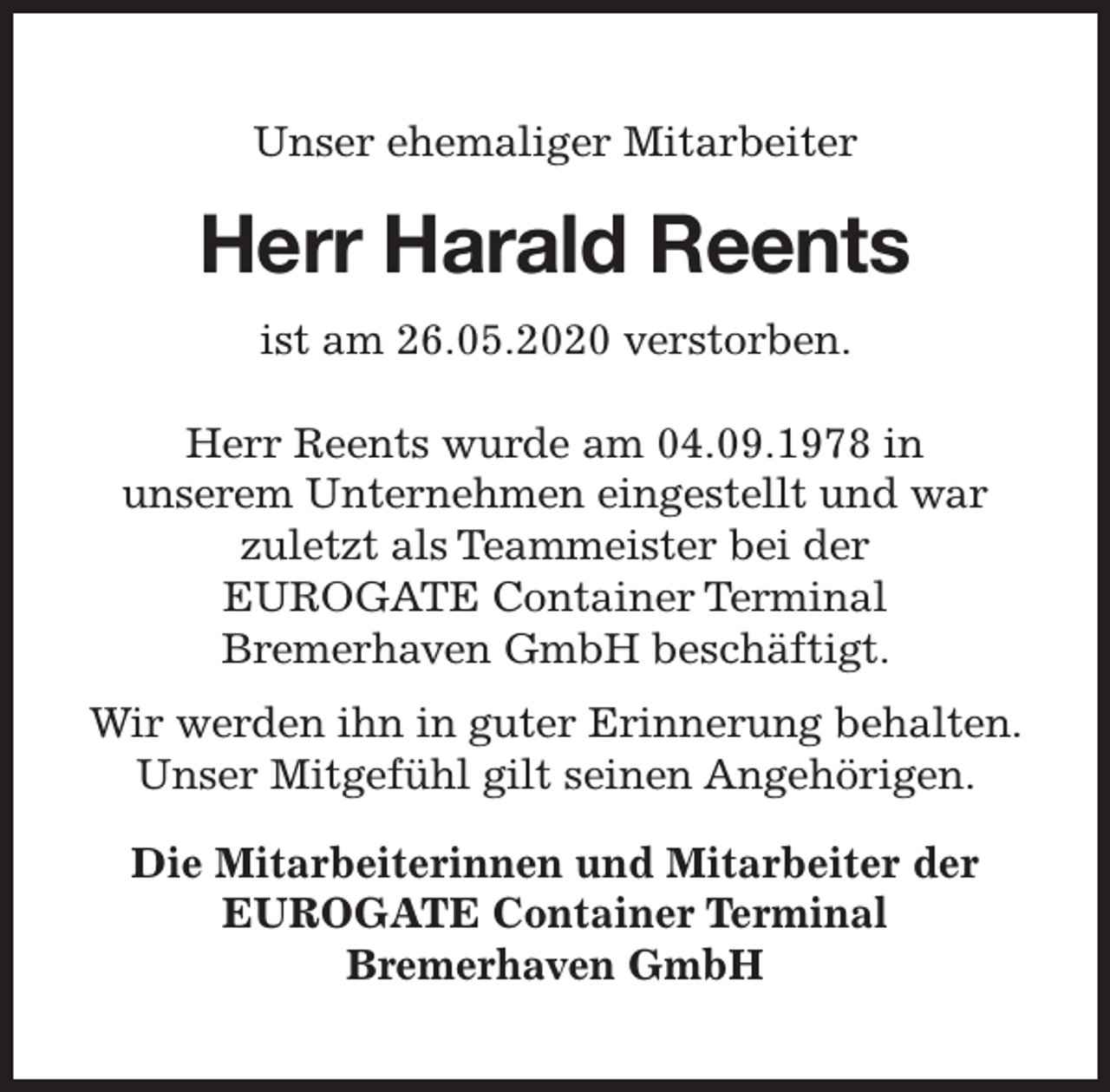 <p>Unser ehemaliger Mitarbeiter</p><p>Herr Harald Reents<br />ist am 26.05.2020 verstorben.<br />Herr Reents wurde am 04.09.1978 in<br />unserem Unternehmen eingestellt und war<br />zuletzt als Teammeister bei der<br />EUROGATE Container Terminal<br />Bremerhaven GmbH beschäftigt.<br />Wir werden ihn in guter Erinnerung behalten.<br />Unser Mitgefühl gilt seinen Angehörigen.<br />Die Mitarbeiterinnen und Mitarbeiter der<br />EUROGATE Container Terminal<br />Bremerhaven GmbH</p>