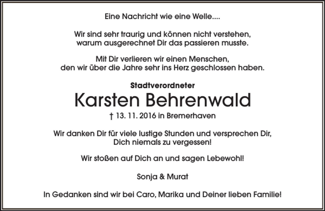 <p>Eine Nachricht wie eine Welle....<br />Wir sind sehr traurig und können nicht verstehen,<br />warum ausgerechnet Dir das passieren musste.<br />Mit Dir verlieren wir einen Menschen,<br />den wir über die Jahre sehr ins Herz geschlossen haben.<br />Stadtverordneter</p><p>Karsten Behrenwald<br />† 13. 11. 2016 in Bremerhaven</p><p>Wir danken Dir für viele lustige Stunden und versprechen Dir,<br />Dich niemals zu vergessen!<br />Wir stoßen auf Dich an und sagen Lebewohl!<br />Sonja &amp; Murat<br />In Gedanken sind wir bei Caro, Marika und Deiner lieben Familie!</p>