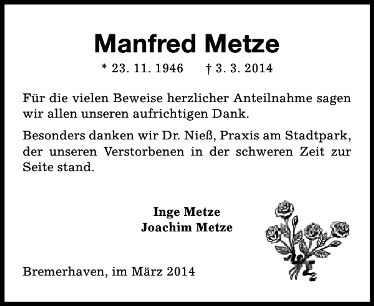 <p>Manfred Metze<br />* 23. 11. 1946</p><p>† 3. 3. 2014</p><p>Für die vielen Beweise herzlicher Anteilnahme sagen<br />wir allen unseren aufrichtigen Dank.<br />Besonders danken wir Dr. Nieß, Praxis am Stadtpark,<br />der unseren Verstorbenen in der schweren Zeit zur<br />Seite stand.<br />Inge Metze<br />Joachim Metze<br />Bremerhaven, im März 2014</p>
