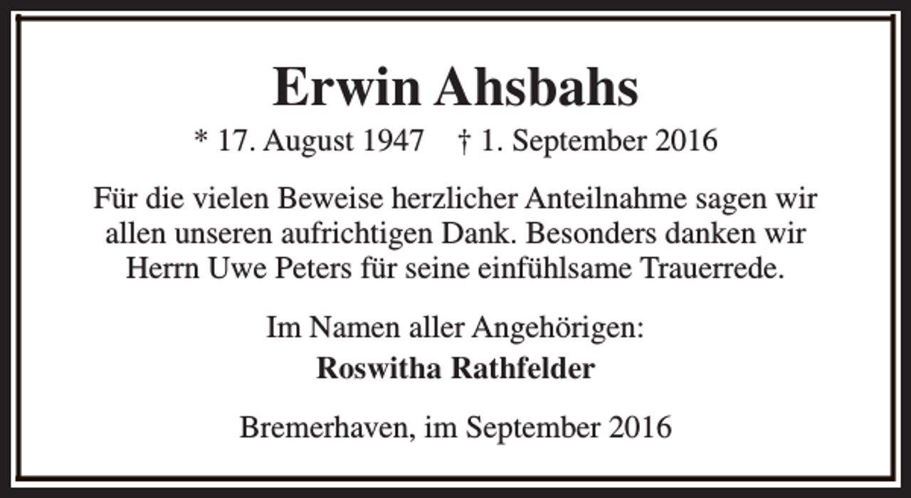 <p>Erwin Ahsbahs</p><p>* 17. August 1947</p><p>† 1. September 2016</p><p>Für die vielen Beweise herzlicher Anteilnahme sagen wir<br />allen unseren aufrichtigen Dank. Besonders danken wir<br />Herrn Uwe Peters für seine einfühlsame Trauerrede.<br />Im Namen aller Angehörigen:<br />Roswitha Rathfelder<br />Bremerhaven, im September 2016</p>