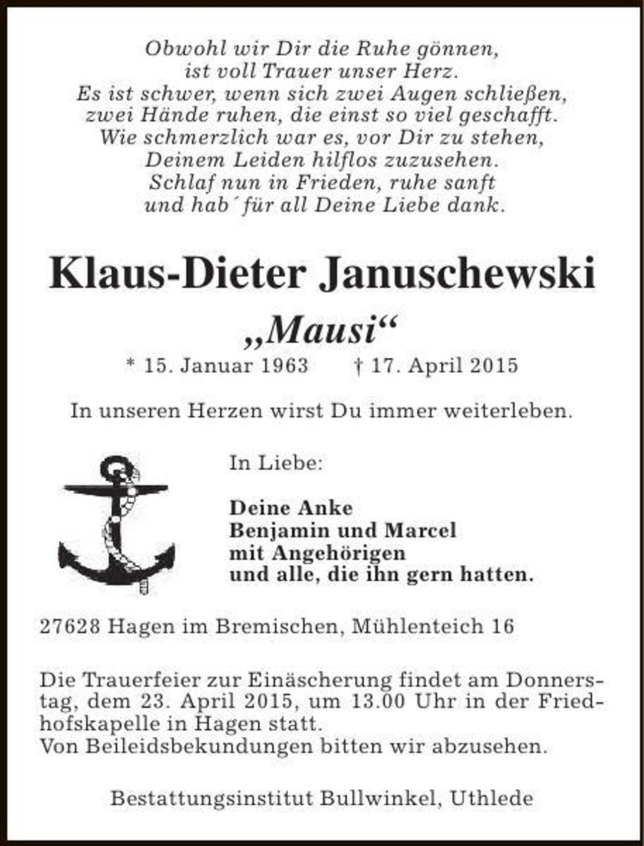 <p>Obwohl wir Dir die Ruhe gönnen,<br />ist voll Trauer unser Herz.<br />Es ist schwer, wenn sich zwei Augen schließen,<br />zwei Hände ruhen, die einst so viel geschafft.<br />Wie schmerzlich war es, vor Dir zu stehen,<br />Deinem Leiden hilflos zuzusehen.<br />Schlaf nun in Frieden, ruhe sanft<br />und hab´ für all Deine Liebe dank.</p><p>Klaus-Dieter Januschewski<br />„Mausi“</p><p>* 15. Januar 1963</p><p>† 17. April 2015</p><p>In unseren Herzen wirst Du immer weiterleben.<br />In Liebe:<br />Deine Anke<br />Benjamin und Marcel<br />mit Angehörigen<br />und alle, die ihn gern hatten.<br />27628 Hagen im Bremischen, Mühlenteich 16<br />Die Trauerfeier zur Einäscherung findet am Donnerstag, dem 23. April 2015, um 13.00 Uhr in der Friedhofskapelle in Hagen statt.<br />Von Beileidsbekundungen bitten wir abzusehen.<br />Bestattungsinstitut Bullwinkel, Uthlede</p>