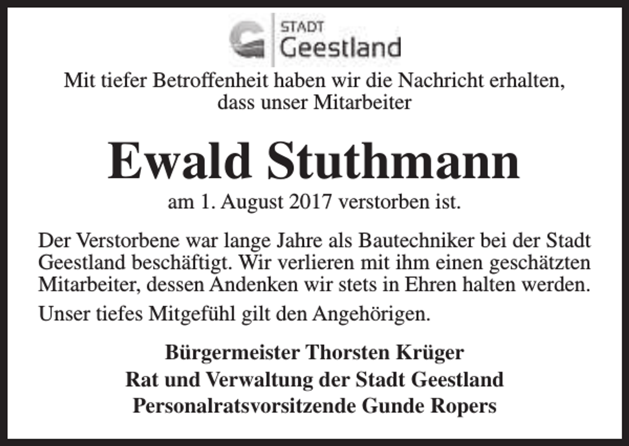 <p>Mit tiefer Betroffenheit haben wir die Nachricht erhalten,<br />dass unser Mitarbeiter</p><p>Ewald Stuthmann<br />am 1. August 2017 verstorben ist.</p><p>Der Verstorbene war lange Jahre als Bautechniker bei der Stadt<br />Geestland beschäftigt. Wir verlieren mit ihm einen geschätzten<br />Mitarbeiter, dessen Andenken wir stets in Ehren halten werden.<br />Unser tiefes Mitgefühl gilt den Angehörigen.<br />Bürgermeister Thorsten Krüger<br />Rat und Verwaltung der Stadt Geestland<br />Personalratsvorsitzende Gunde Ropers</p>