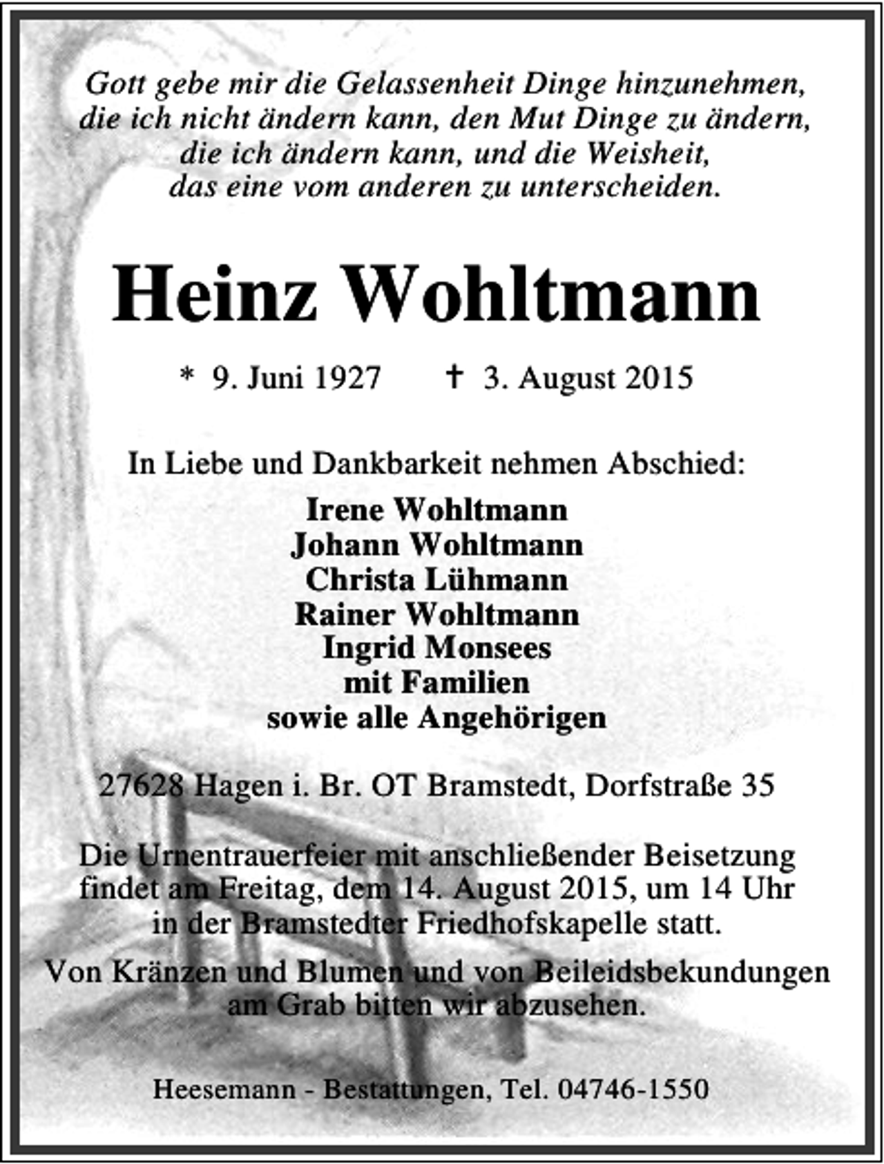 <p>Gott gebe mir die Gelassenheit Dinge hinzunehmen,<br />die ich nicht ändern kann, den Mut Dinge zu ändern,<br />die ich ändern kann, und die Weisheit,<br />das eine vom anderen zu unterscheiden.</p><p>Heinz Wohltmann<br />* 9. Juni 1927</p><p>B 3. August 2015</p><p>In Liebe und Dankbarkeit nehmen Abschied:<br />Irene Wohltmann<br />Johann Wohltmann<br />Christa Lühmann<br />Rainer Wohltmann<br />Ingrid Monsees<br />mit Familien<br />sowie alle Angehörigen<br />27628 Hagen i. Br. OT Bramstedt, Dorfstraße 35<br />Die Urnentrauerfeier mit anschließender Beisetzung<br />findet am Freitag, dem 14. August 2015, um 14 Uhr<br />in der Bramstedter Friedhofskapelle statt.<br />Von Kränzen und Blumen und von Beileidsbekundungen<br />am Grab bitten wir abzusehen.<br />Heesemann - Bestattungen, Tel. 04746-1550</p>