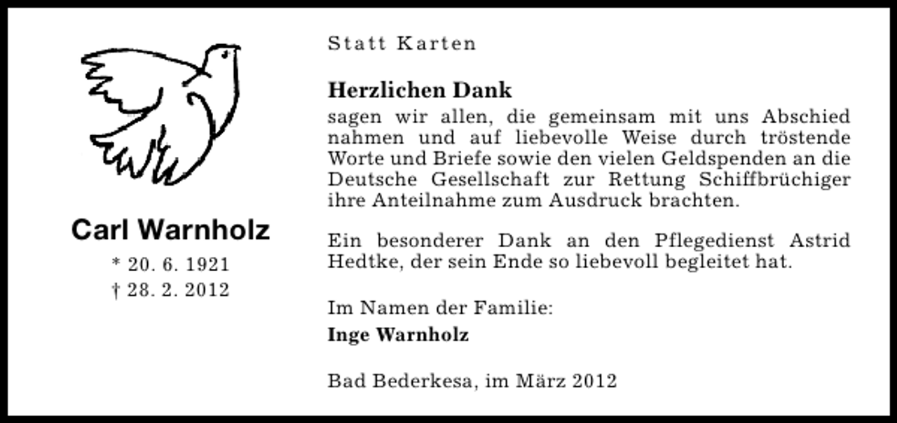 <p>S t a t t K a rt e n</p><p>Herzlichen Dank</p><p>Carl Warnholz<br />* 20. 6. 1921<br />† 28. 2. 2012</p><p>sagen wir allen, die gemeinsam mit uns Abschied<br />nahmen und auf liebevolle Weise durch tröstende<br />Worte und Briefe sowie den vielen Geldspenden an die<br />Deutsche Gesellschaft zur Rettung Schiffbrüchiger<br />ihre Anteilnahme zum Ausdruck brachten.<br />Ein besonderer Dank an den Pflegedienst Astrid<br />Hedtke, der sein Ende so liebevoll begleitet hat.<br />Im Namen der Familie:<br />Inge Warnholz<br />Bad Bederkesa, im März 2012</p>