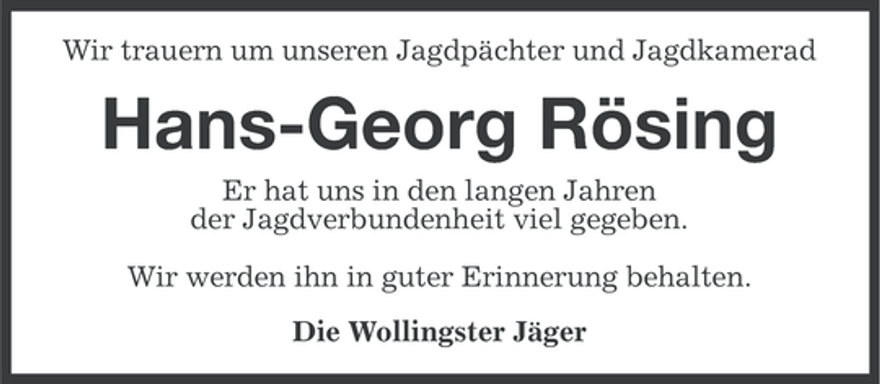 <p>Wir trauern um unseren Jagdpächter und Jagdkamerad</p><p>Hans-Georg Rösing<br />Er hat uns in den langen Jahren<br />der Jagdverbundenheit viel gegeben.<br />Wir werden ihn in guter Erinnerung behalten.<br />Die Wollingster Jäger</p>